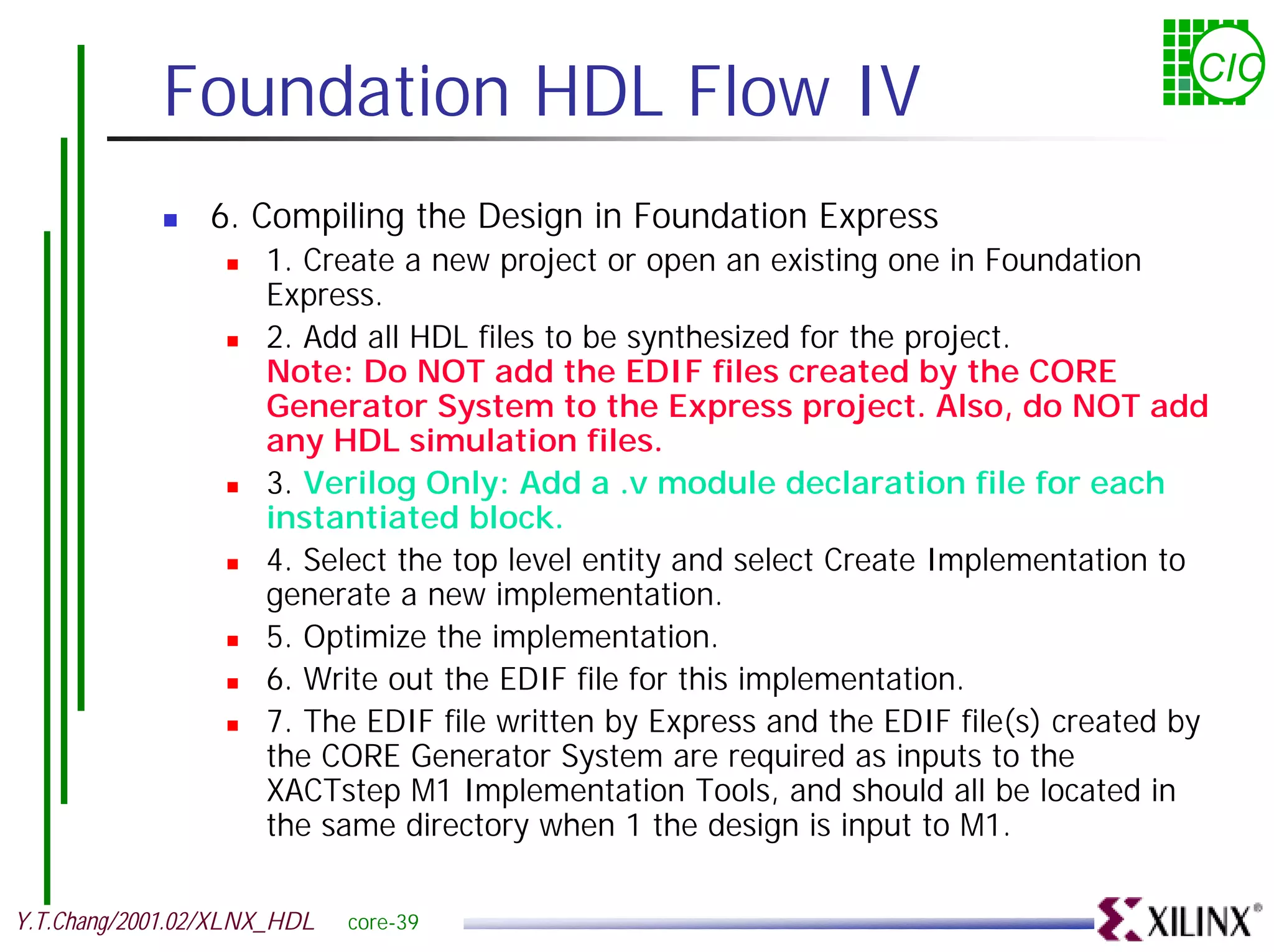 Foundation HDL Flow IV CIC ! 6. Compiling the Design in Foundation Express ! 1. Create a new project or open an existing one in Foundation Express. ! 2. Add all HDL files to be synthesized for the project. Note: Do NOT add the EDIF files created by the CORE Generator System to the Express project. Also, do NOT add any HDL simulation files. ! 3. Verilog Only: Add a .v module declaration file for each instantiated block. ! 4. Select the top level entity and select Create Implementation to generate a new implementation. ! 5. Optimize the implementation. ! 6. Write out the EDIF file for this implementation. ! 7. The EDIF file written by Express and the EDIF file(s) created by the CORE Generator System are required as inputs to the XACTstep M1 Implementation Tools, and should all be located in the same directory when 1 the design is input to M1. Y.T.Chang/2001.02/XLNX_HDL core-39 