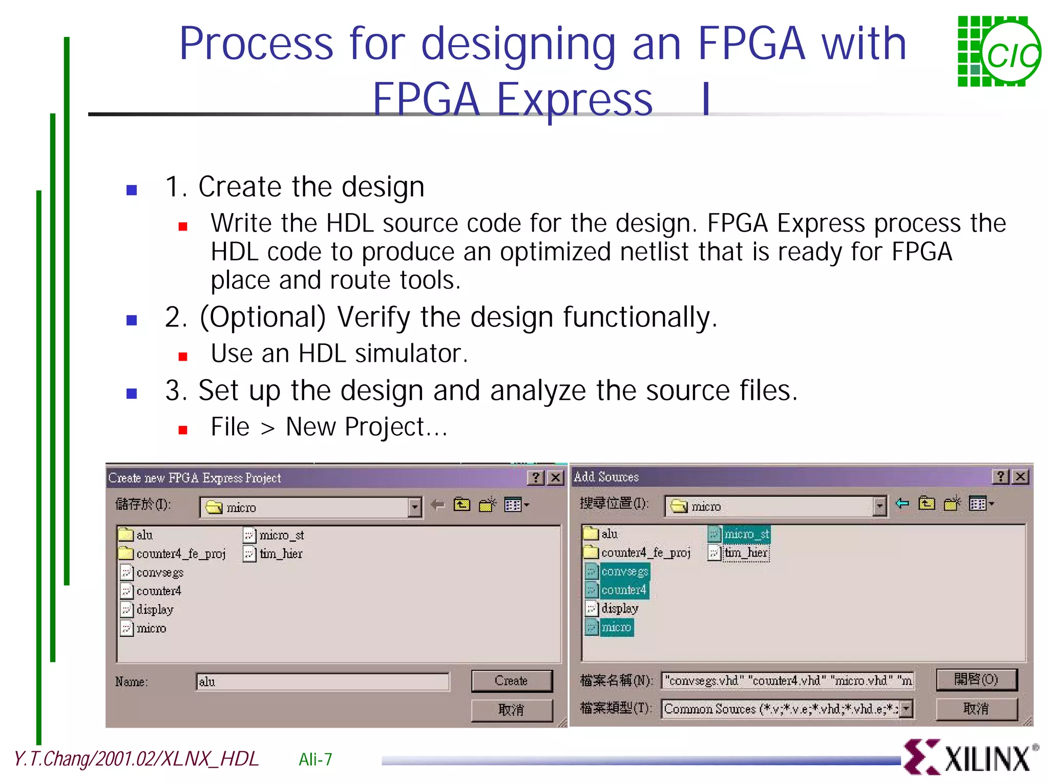 Process for designing an FPGA with CIC FPGA Express I ! 1. Create the design ! Write the HDL source code for the design. FPGA Express process the HDL code to produce an optimized netlist that is ready for FPGA place and route tools. ! 2. (Optional) Verify the design functionally. ! Use an HDL simulator. ! 3. Set up the design and analyze the source files. ! File > New Project... Y.T.Chang/2001.02/XLNX_HDL Ali-7 