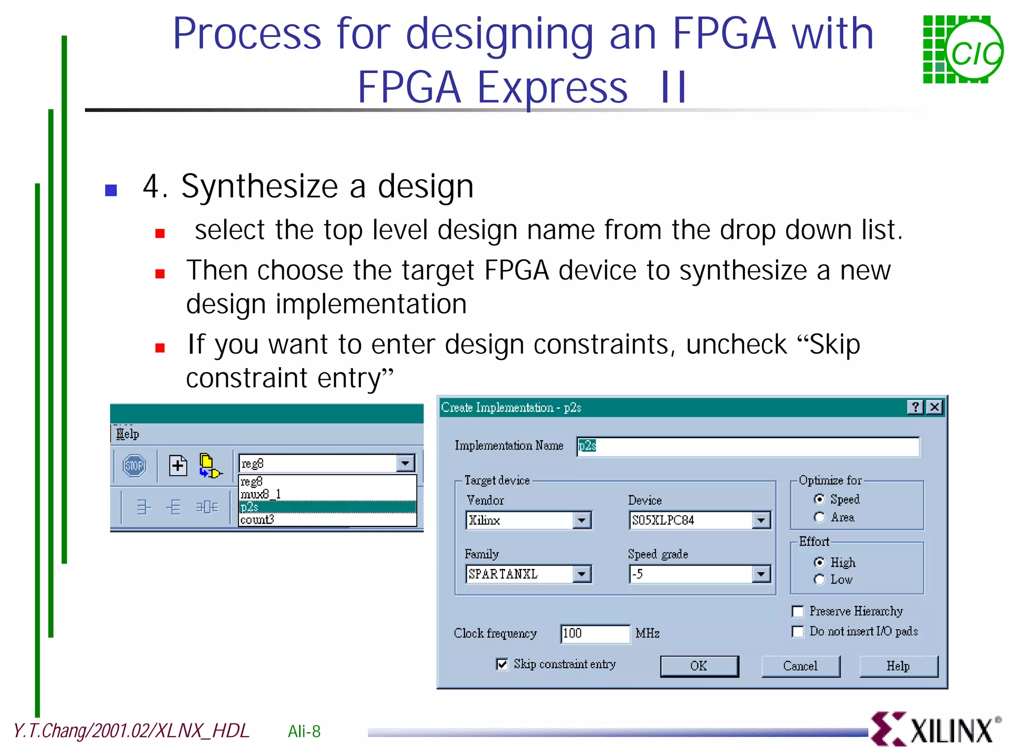 Process for designing an FPGA with CIC FPGA Express II ! 4. Synthesize a design ! select the top level design name from the drop down list. ! Then choose the target FPGA device to synthesize a new design implementation ! If you want to enter design constraints, uncheck “Skip constraint entry” Y.T.Chang/2001.02/XLNX_HDL Ali-8 
