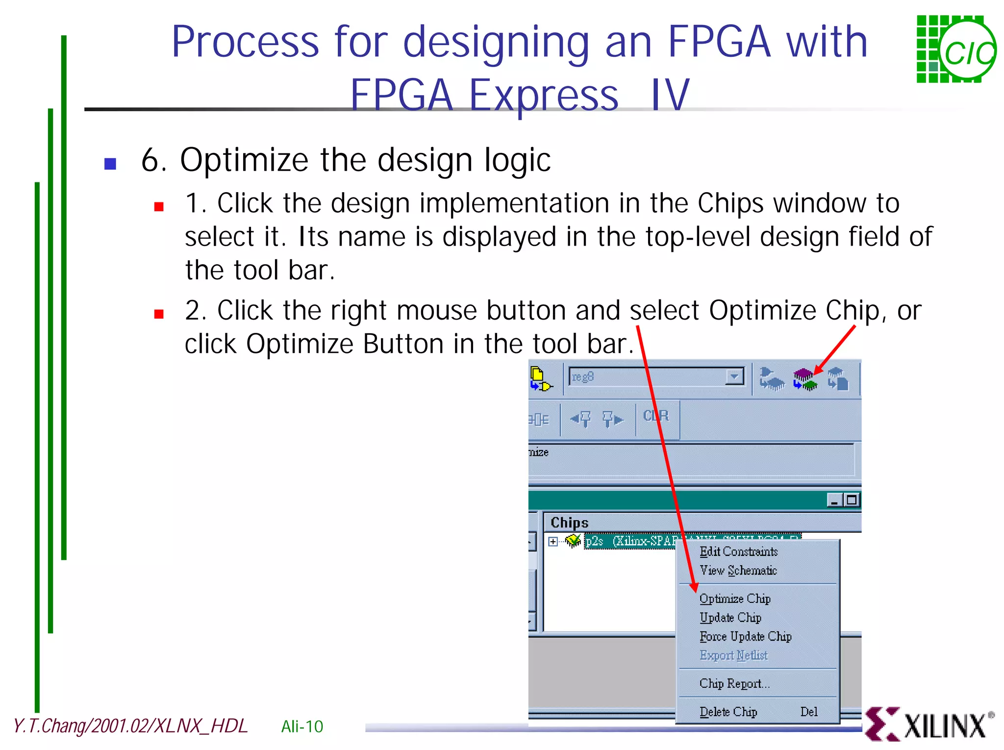 Process for designing an FPGA with CIC FPGA Express IV ! 6. Optimize the design logic ! 1. Click the design implementation in the Chips window to select it. Its name is displayed in the top-level design field of the tool bar. ! 2. Click the right mouse button and select Optimize Chip, or click Optimize Button in the tool bar. Y.T.Chang/2001.02/XLNX_HDL Ali-10 