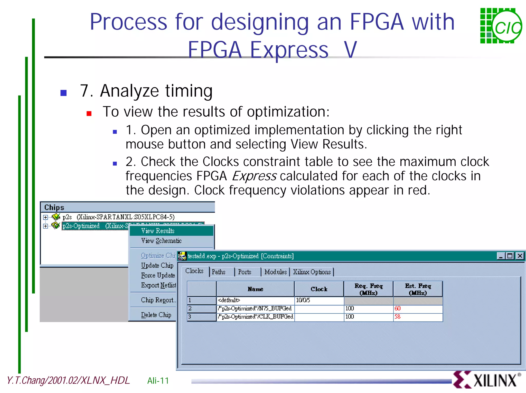 Process for designing an FPGA with CIC FPGA Express V ! 7. Analyze timing ! To view the results of optimization: ! 1. Open an optimized implementation by clicking the right mouse button and selecting View Results. ! 2. Check the Clocks constraint table to see the maximum clock frequencies FPGA Express calculated for each of the clocks in the design. Clock frequency violations appear in red. Y.T.Chang/2001.02/XLNX_HDL Ali-11 