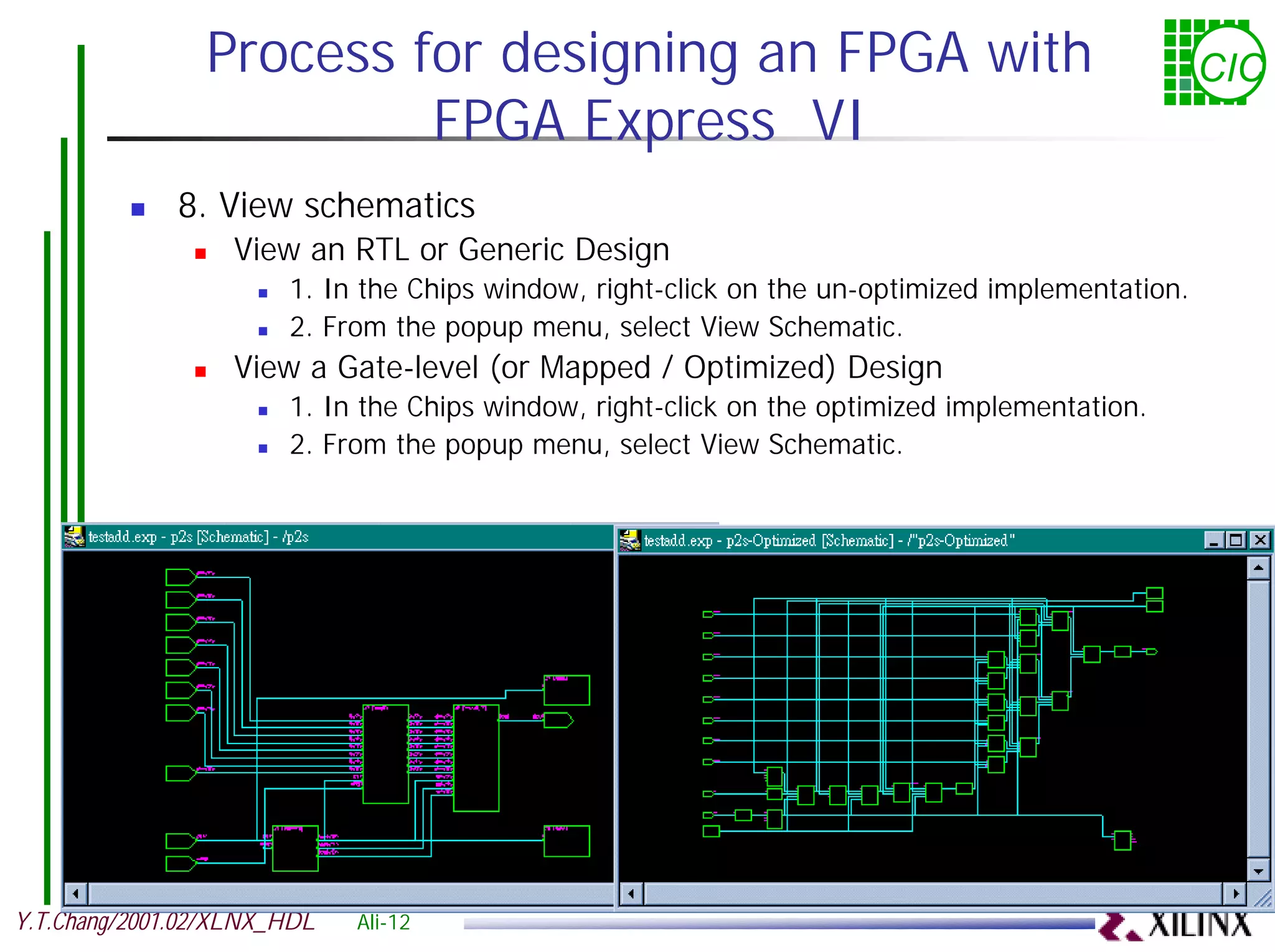 Process for designing an FPGA with CIC FPGA Express VI ! 8. View schematics ! View an RTL or Generic Design ! 1. In the Chips window, right-click on the un-optimized implementation. ! 2. From the popup menu, select View Schematic. ! View a Gate-level (or Mapped / Optimized) Design ! 1. In the Chips window, right-click on the optimized implementation. ! 2. From the popup menu, select View Schematic. Y.T.Chang/2001.02/XLNX_HDL Ali-12 