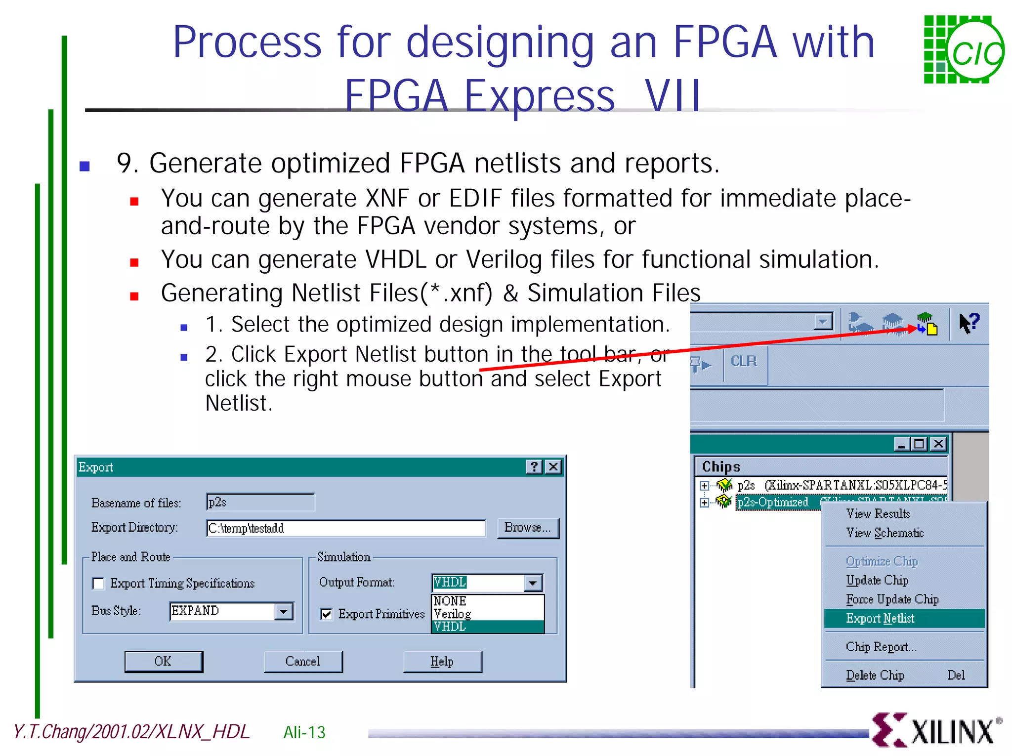 Process for designing an FPGA with CIC FPGA Express VII ! 9. Generate optimized FPGA netlists and reports. ! You can generate XNF or EDIF files formatted for immediate place- and-route by the FPGA vendor systems, or ! You can generate VHDL or Verilog files for functional simulation. ! Generating Netlist Files(*.xnf) & Simulation Files ! 1. Select the optimized design implementation. ! 2. Click Export Netlist button in the tool bar, or click the right mouse button and select Export Netlist. Y.T.Chang/2001.02/XLNX_HDL Ali-13 