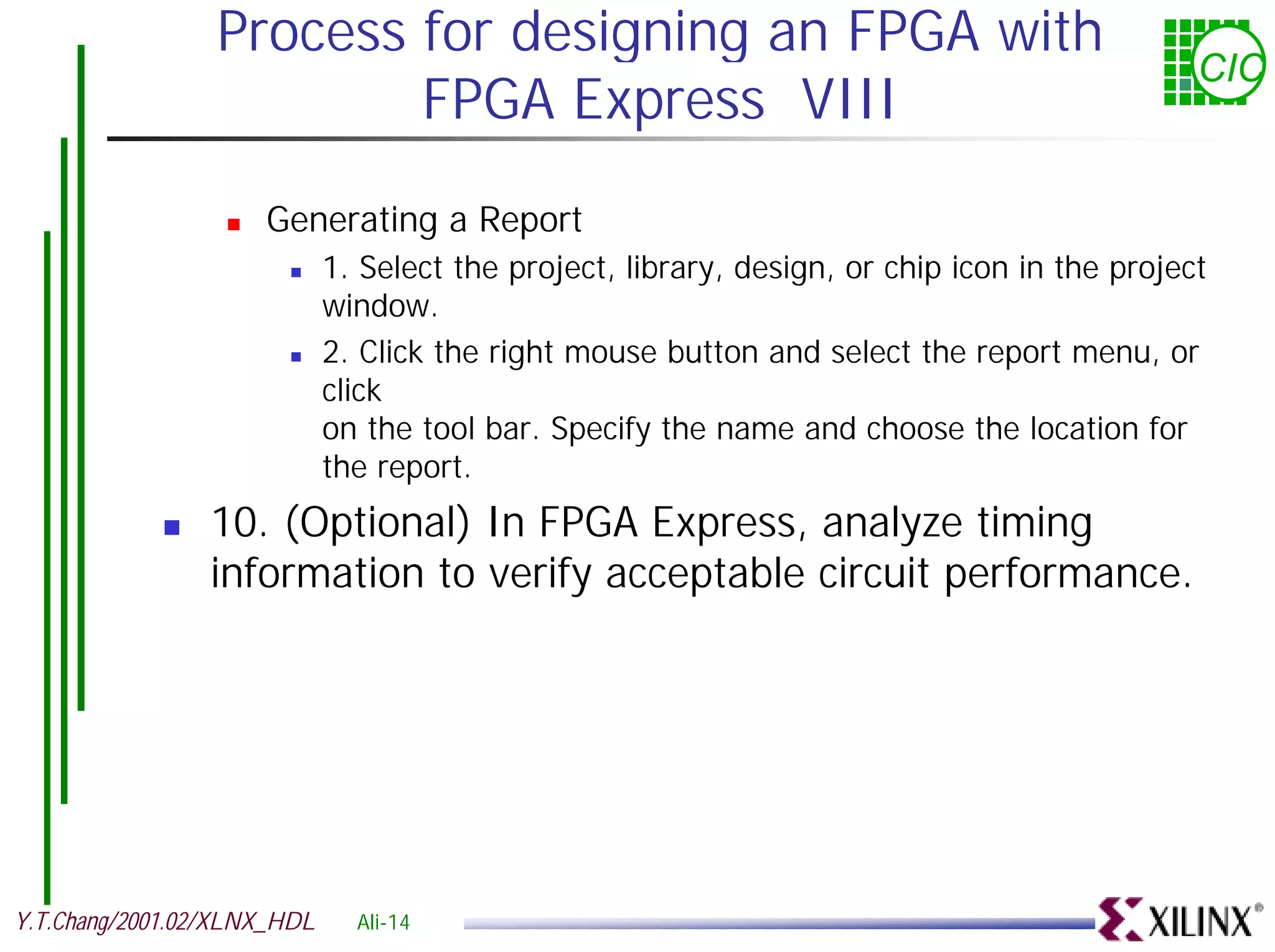 Process for designing an FPGA with CIC FPGA Express VIII ! Generating a Report ! 1. Select the project, library, design, or chip icon in the project window. ! 2. Click the right mouse button and select the report menu, or click on the tool bar. Specify the name and choose the location for the report. ! 10. (Optional) In FPGA Express, analyze timing information to verify acceptable circuit performance. Y.T.Chang/2001.02/XLNX_HDL Ali-14 