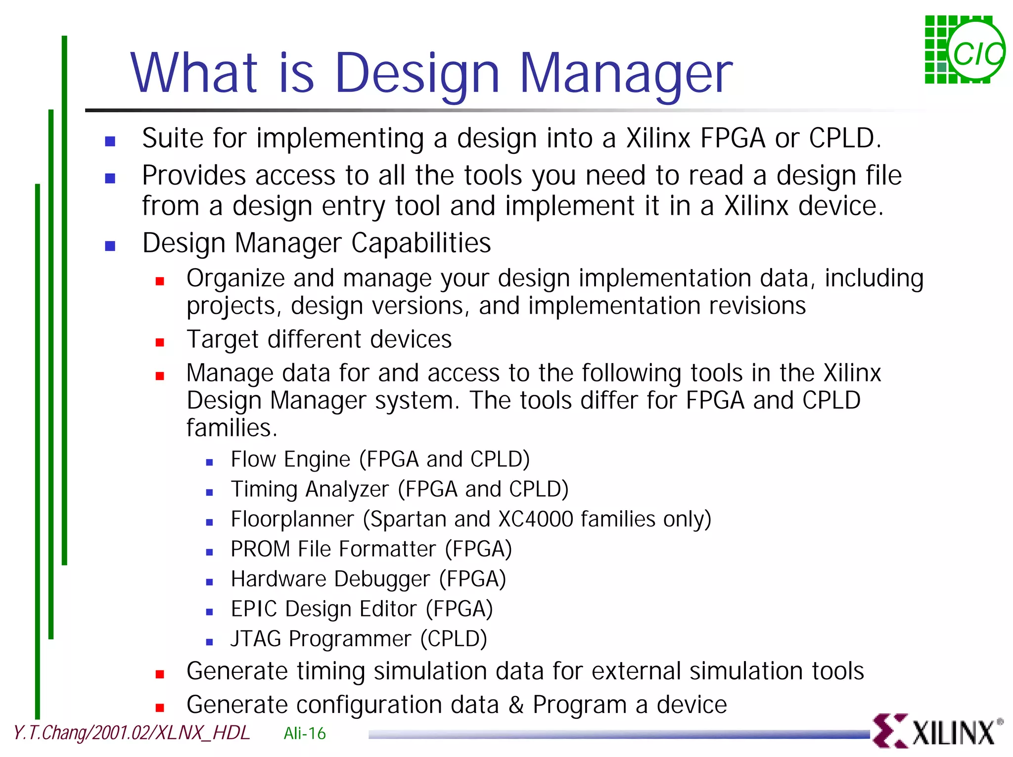 What is Design Manager CIC ! Suite for implementing a design into a Xilinx FPGA or CPLD. ! Provides access to all the tools you need to read a design file from a design entry tool and implement it in a Xilinx device. ! Design Manager Capabilities ! Organize and manage your design implementation data, including projects, design versions, and implementation revisions ! Target different devices ! Manage data for and access to the following tools in the Xilinx Design Manager system. The tools differ for FPGA and CPLD families. ! Flow Engine (FPGA and CPLD) ! Timing Analyzer (FPGA and CPLD) ! Floorplanner (Spartan and XC4000 families only) ! PROM File Formatter (FPGA) ! Hardware Debugger (FPGA) ! EPIC Design Editor (FPGA) ! JTAG Programmer (CPLD) ! Generate timing simulation data for external simulation tools ! Generate configuration data & Program a device Y.T.Chang/2001.02/XLNX_HDL Ali-16 