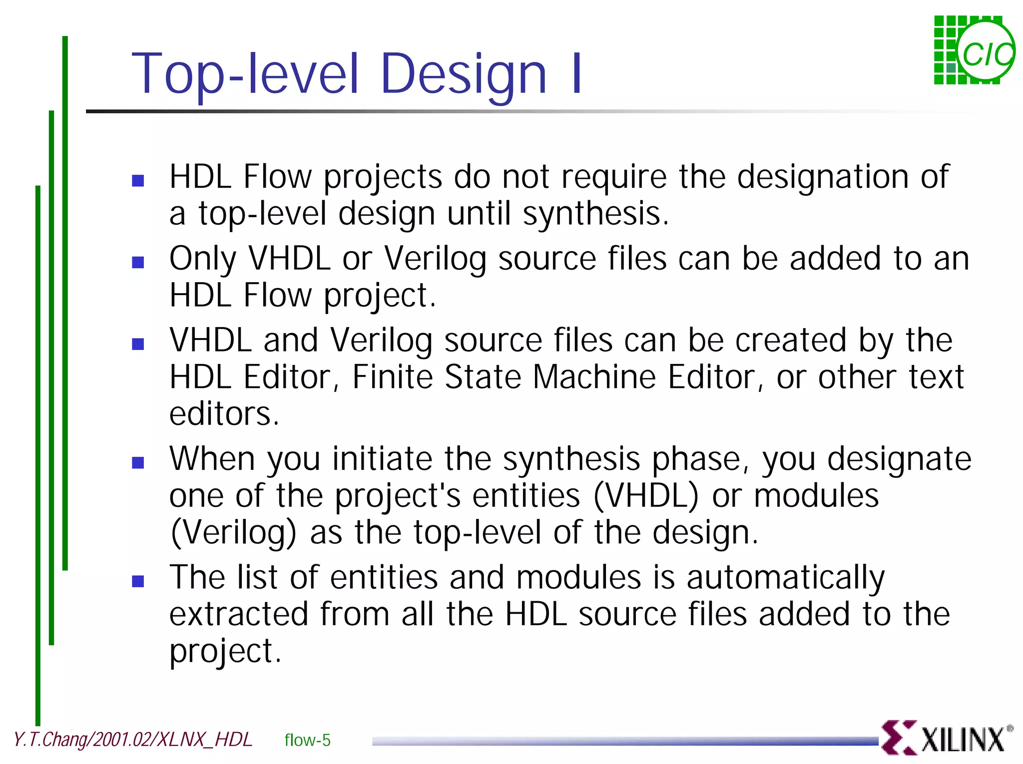 Top-level Design I CIC ! HDL Flow projects do not require the designation of a top-level design until synthesis. ! Only VHDL or Verilog source files can be added to an HDL Flow project. ! VHDL and Verilog source files can be created by the HDL Editor, Finite State Machine Editor, or other text editors. ! When you initiate the synthesis phase, you designate one of the project's entities (VHDL) or modules (Verilog) as the top-level of the design. ! The list of entities and modules is automatically extracted from all the HDL source files added to the project. Y.T.Chang/2001.02/XLNX_HDL flow-5 