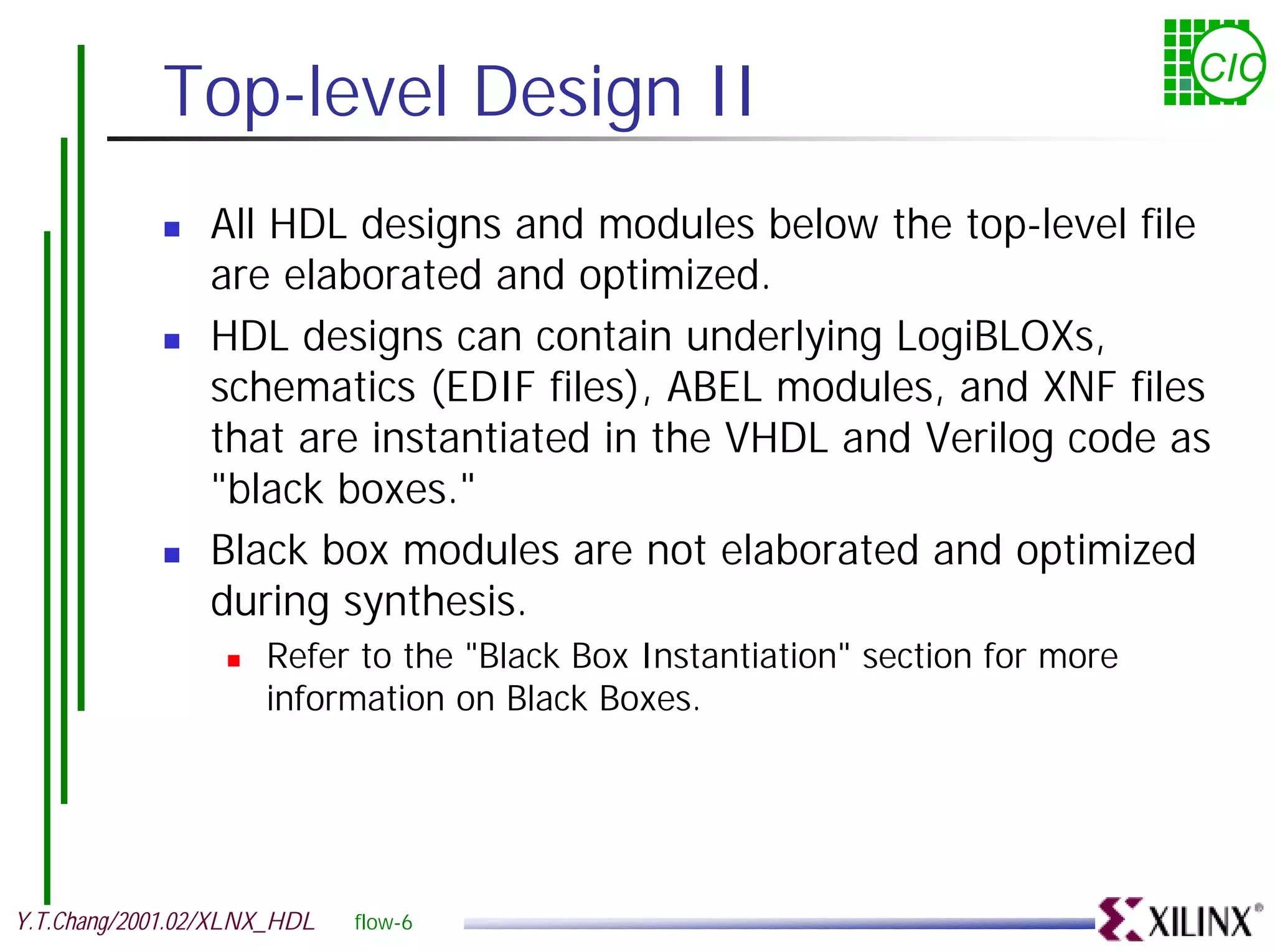 Top-level Design II CIC ! All HDL designs and modules below the top-level file are elaborated and optimized. ! HDL designs can contain underlying LogiBLOXs, schematics (EDIF files), ABEL modules, and XNF files that are instantiated in the VHDL and Verilog code as "black boxes." ! Black box modules are not elaborated and optimized during synthesis. ! Refer to the "Black Box Instantiation" section for more information on Black Boxes. Y.T.Chang/2001.02/XLNX_HDL flow-6 