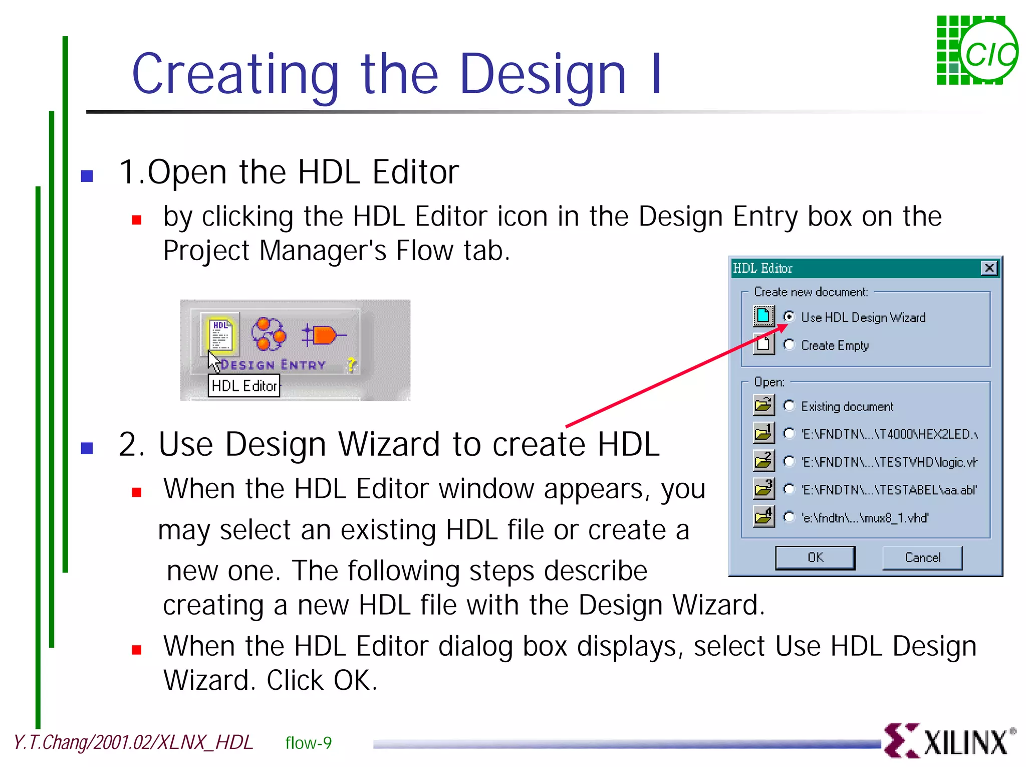 Creating the Design I CIC ! 1.Open the HDL Editor ! by clicking the HDL Editor icon in the Design Entry box on the Project Manager's Flow tab. ! 2. Use Design Wizard to create HDL ! When the HDL Editor window appears, you may select an existing HDL file or create a new one. The following steps describe creating a new HDL file with the Design Wizard. ! When the HDL Editor dialog box displays, select Use HDL Design Wizard. Click OK. Y.T.Chang/2001.02/XLNX_HDL flow-9 