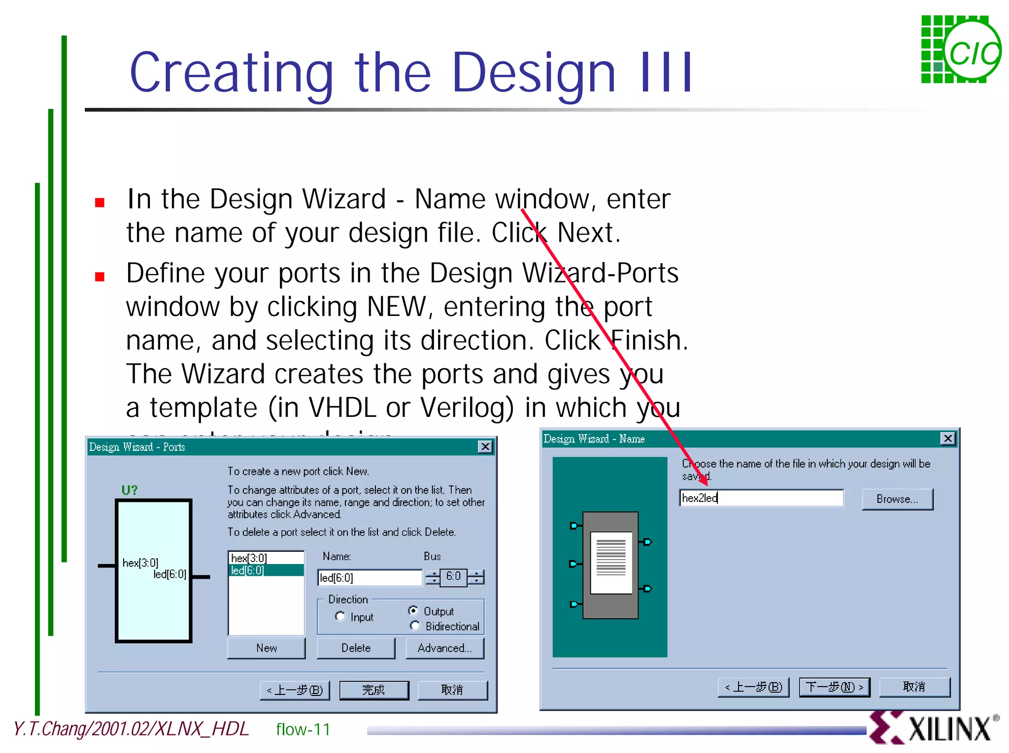 Creating the Design III CIC ! In the Design Wizard - Name window, enter the name of your design file. Click Next. ! Define your ports in the Design Wizard-Ports window by clicking NEW, entering the port name, and selecting its direction. Click Finish. The Wizard creates the ports and gives you a template (in VHDL or Verilog) in which you can enter your design. Y.T.Chang/2001.02/XLNX_HDL flow-11 