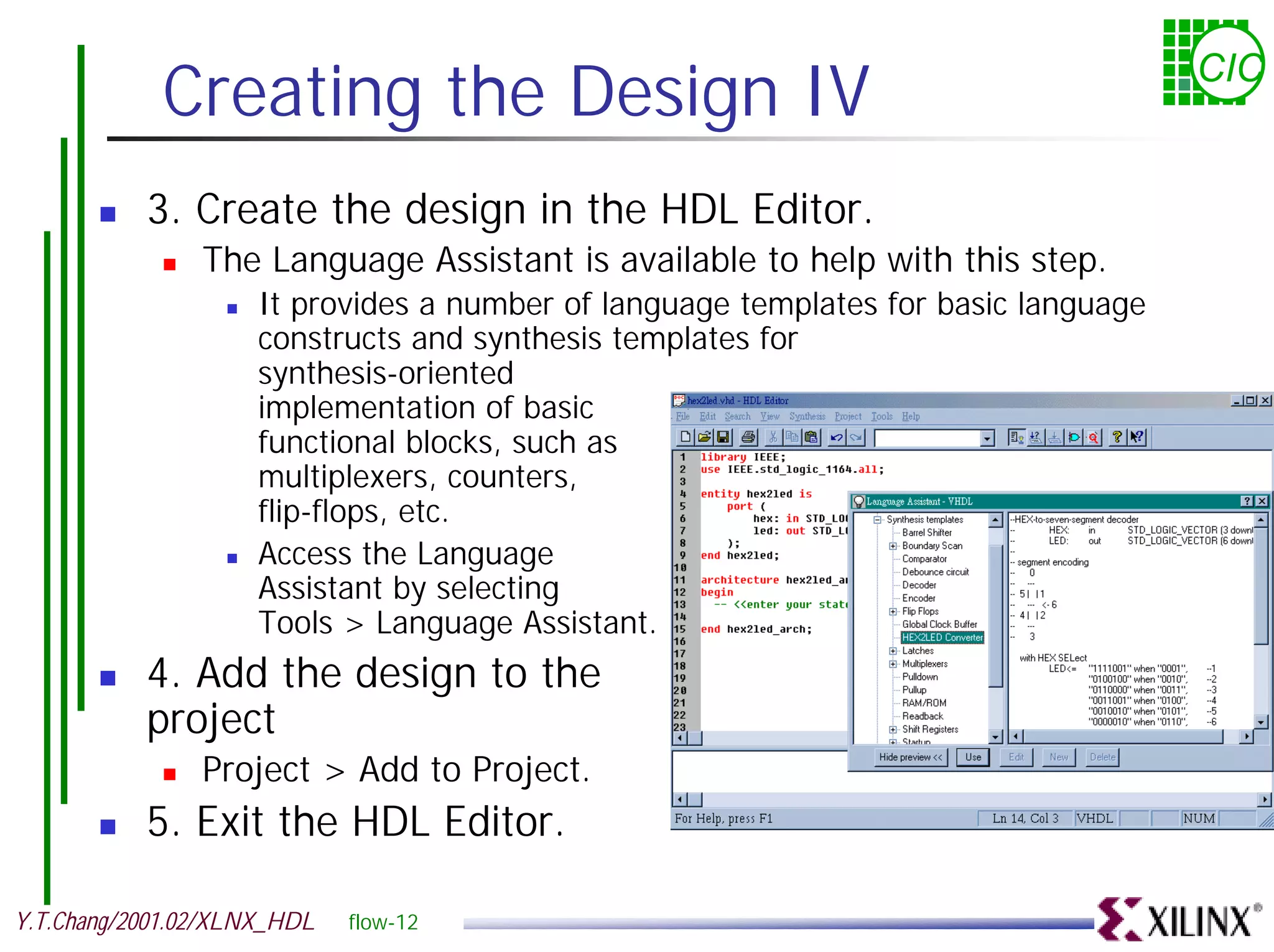 Creating the Design IV CIC ! 3. Create the design in the HDL Editor. ! The Language Assistant is available to help with this step. ! It provides a number of language templates for basic language constructs and synthesis templates for synthesis-oriented implementation of basic functional blocks, such as multiplexers, counters, flip-flops, etc. ! Access the Language Assistant by selecting Tools > Language Assistant. ! 4. Add the design to the project ! Project > Add to Project. ! 5. Exit the HDL Editor. Y.T.Chang/2001.02/XLNX_HDL flow-12 