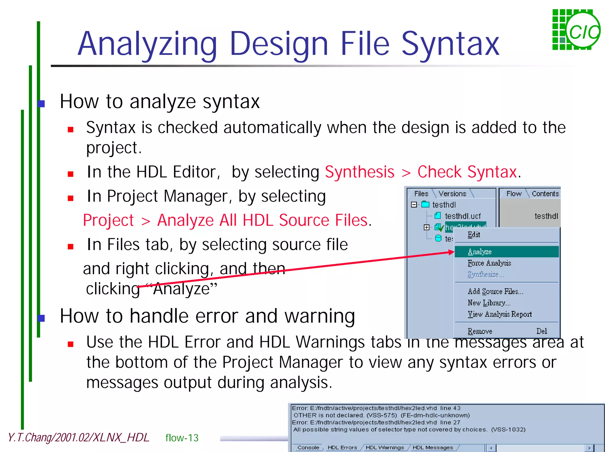 Analyzing Design File Syntax CIC ! How to analyze syntax ! Syntax is checked automatically when the design is added to the project. ! In the HDL Editor, by selecting Synthesis > Check Syntax. ! In Project Manager, by selecting Project > Analyze All HDL Source Files. ! In Files tab, by selecting source file and right clicking, and then clicking “Analyze” ! How to handle error and warning ! Use the HDL Error and HDL Warnings tabs in the messages area at the bottom of the Project Manager to view any syntax errors or messages output during analysis. Y.T.Chang/2001.02/XLNX_HDL flow-13 