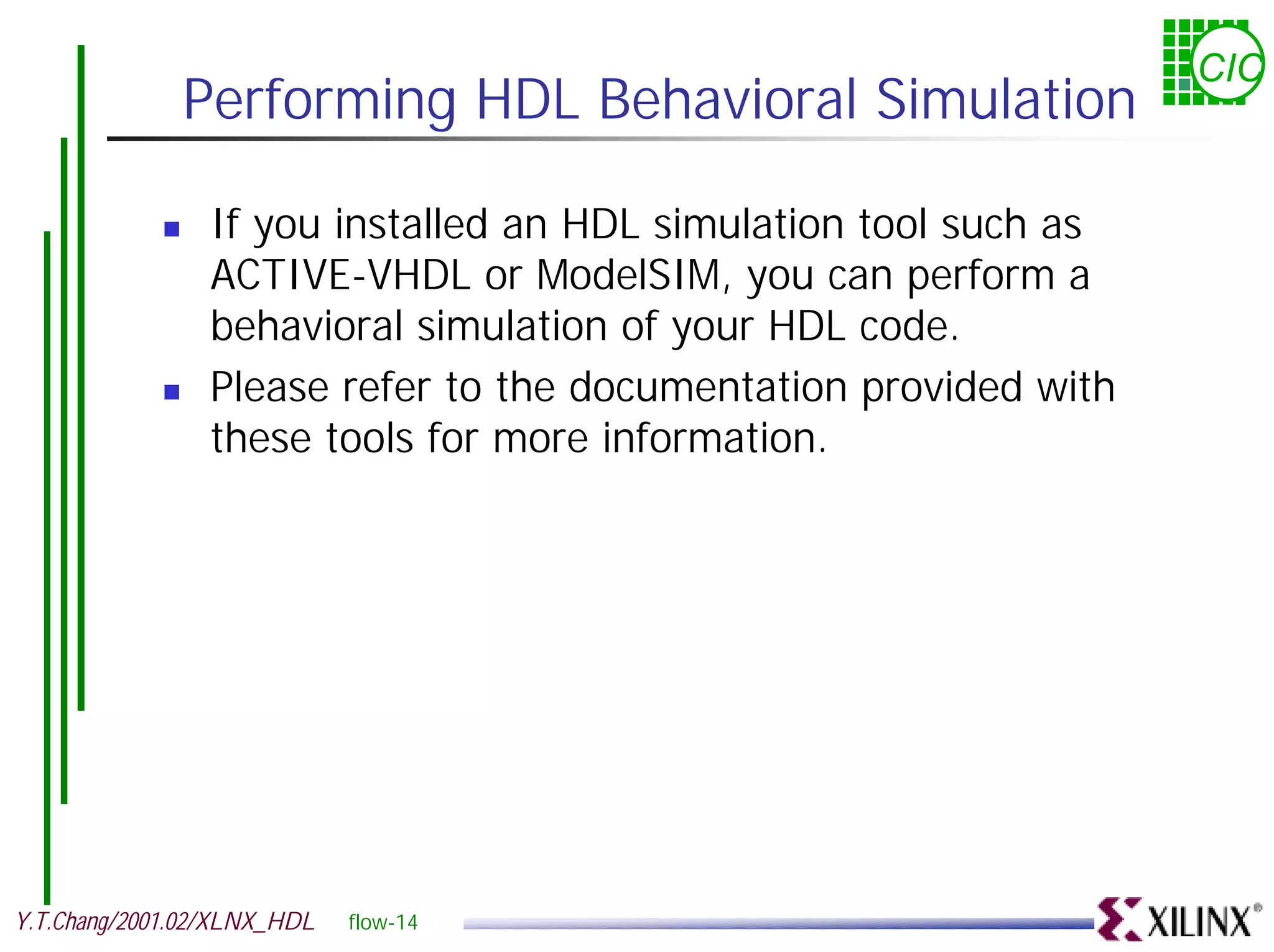 CIC Performing HDL Behavioral Simulation ! If you installed an HDL simulation tool such as ACTIVE-VHDL or ModelSIM, you can perform a behavioral simulation of your HDL code. ! Please refer to the documentation provided with these tools for more information. Y.T.Chang/2001.02/XLNX_HDL flow-14 