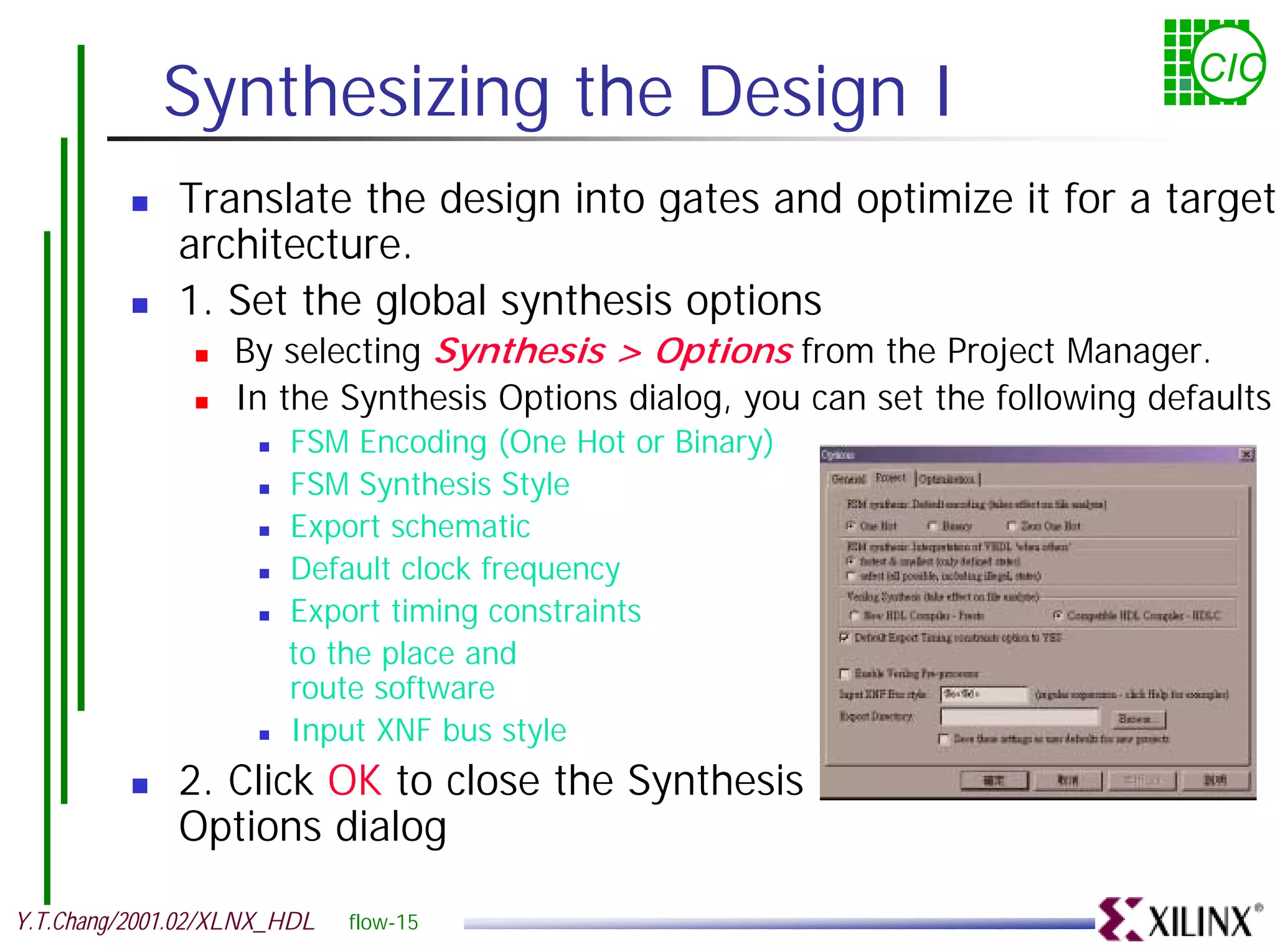 Synthesizing the Design I CIC ! Translate the design into gates and optimize it for a target architecture. ! 1. Set the global synthesis options ! By selecting Synthesis > Options from the Project Manager. ! In the Synthesis Options dialog, you can set the following defaults: ! FSM Encoding (One Hot or Binary) ! FSM Synthesis Style ! Export schematic ! Default clock frequency ! Export timing constraints to the place and route software ! Input XNF bus style ! 2. Click OK to close the Synthesis Options dialog Y.T.Chang/2001.02/XLNX_HDL flow-15 