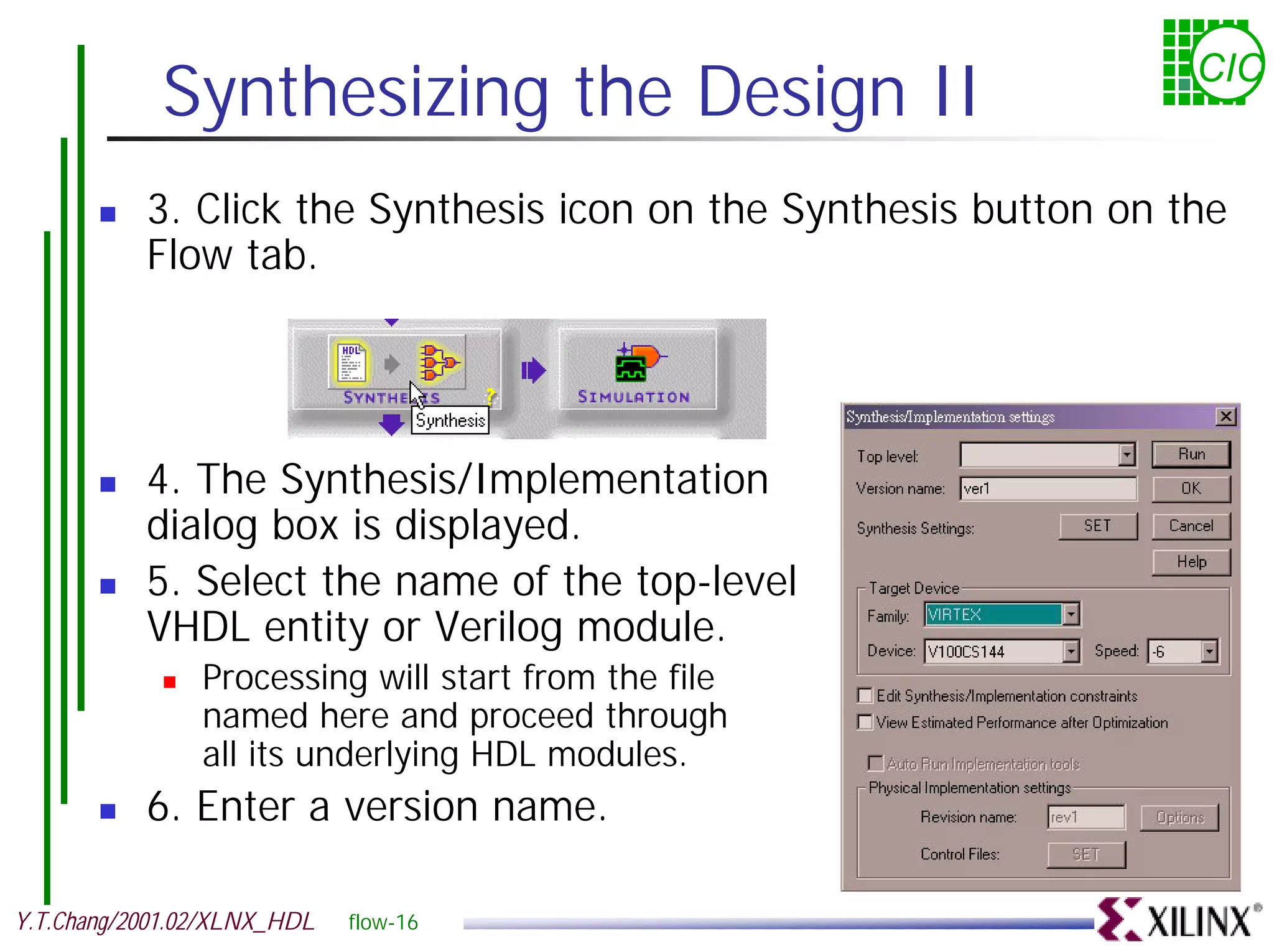 Synthesizing the Design II CIC ! 3. Click the Synthesis icon on the Synthesis button on the Flow tab. ! 4. The Synthesis/Implementation dialog box is displayed. ! 5. Select the name of the top-level VHDL entity or Verilog module. ! Processing will start from the file named here and proceed through all its underlying HDL modules. ! 6. Enter a version name. Y.T.Chang/2001.02/XLNX_HDL flow-16 