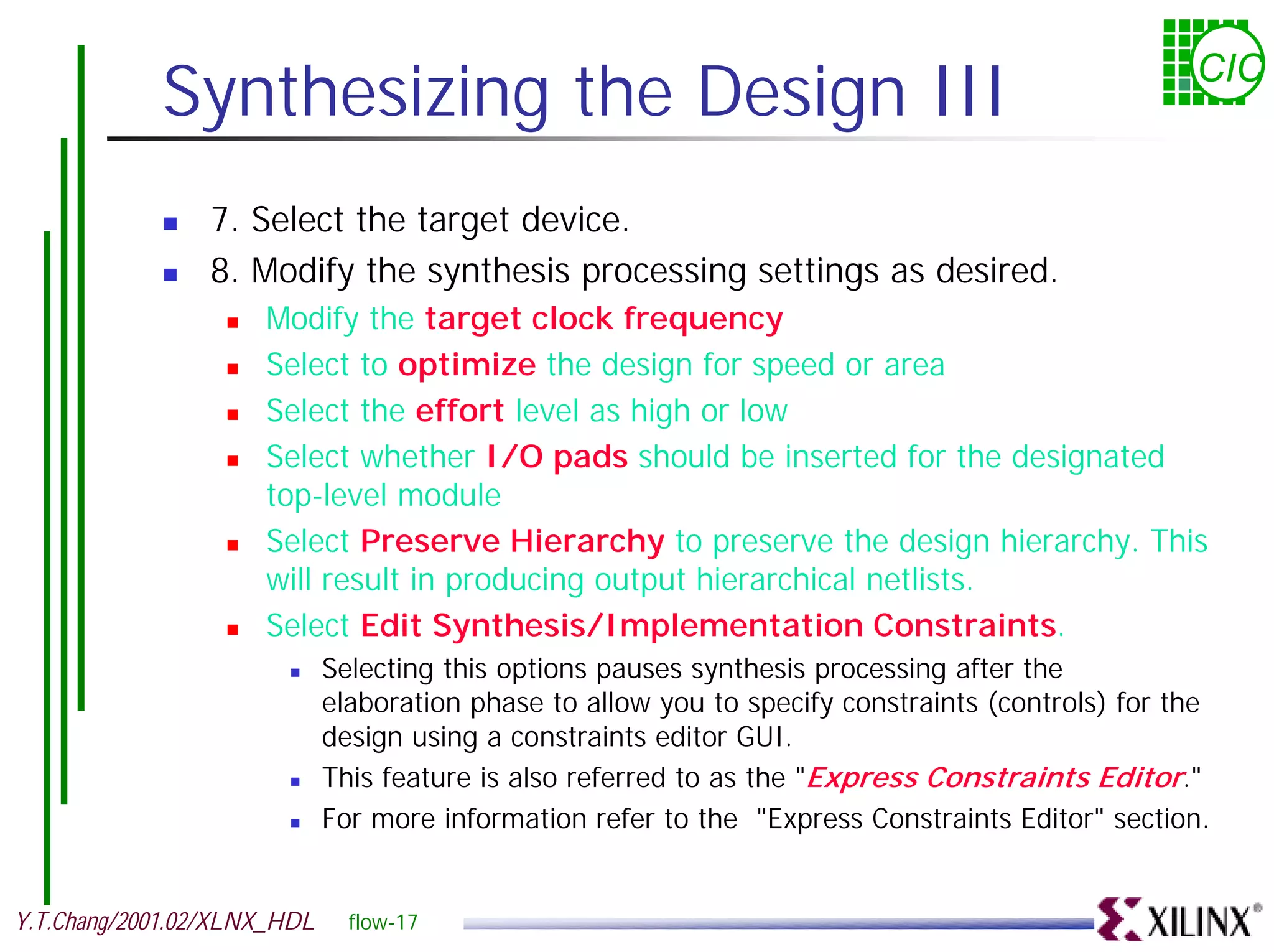 Synthesizing the Design III CIC ! 7. Select the target device. ! 8. Modify the synthesis processing settings as desired. ! Modify the target clock frequency ! Select to optimize the design for speed or area ! Select the effort level as high or low ! Select whether I/O pads should be inserted for the designated top-level module ! Select Preserve Hierarchy to preserve the design hierarchy. This will result in producing output hierarchical netlists. ! Select Edit Synthesis/Implementation Constraints. ! Selecting this options pauses synthesis processing after the elaboration phase to allow you to specify constraints (controls) for the design using a constraints editor GUI. ! This feature is also referred to as the "Express Constraints Editor." ! For more information refer to the "Express Constraints Editor" section. Y.T.Chang/2001.02/XLNX_HDL flow-17 