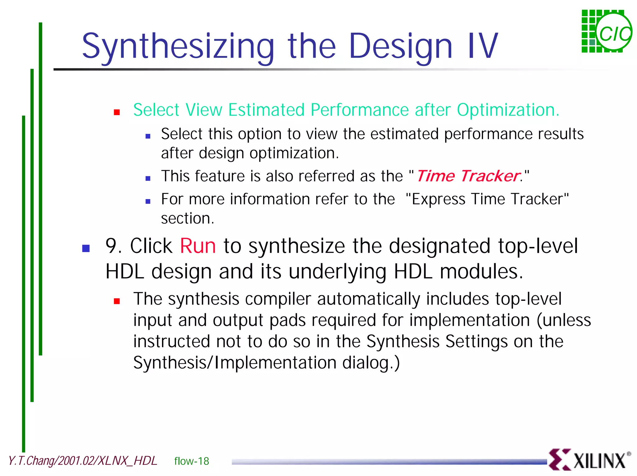 Synthesizing the Design IV CIC ! Select View Estimated Performance after Optimization. ! Select this option to view the estimated performance results after design optimization. ! This feature is also referred as the "Time Tracker." ! For more information refer to the "Express Time Tracker" section. ! 9. Click Run to synthesize the designated top-level HDL design and its underlying HDL modules. ! The synthesis compiler automatically includes top-level input and output pads required for implementation (unless instructed not to do so in the Synthesis Settings on the Synthesis/Implementation dialog.) Y.T.Chang/2001.02/XLNX_HDL flow-18 