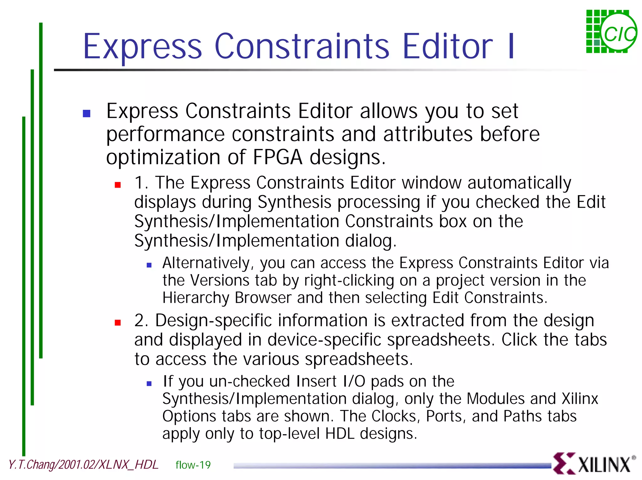 Express Constraints Editor I CIC ! Express Constraints Editor allows you to set performance constraints and attributes before optimization of FPGA designs. ! 1. The Express Constraints Editor window automatically displays during Synthesis processing if you checked the Edit Synthesis/Implementation Constraints box on the Synthesis/Implementation dialog. ! Alternatively, you can access the Express Constraints Editor via the Versions tab by right-clicking on a project version in the Hierarchy Browser and then selecting Edit Constraints. ! 2. Design-specific information is extracted from the design and displayed in device-specific spreadsheets. Click the tabs to access the various spreadsheets. ! If you un-checked Insert I/O pads on the Synthesis/Implementation dialog, only the Modules and Xilinx Options tabs are shown. The Clocks, Ports, and Paths tabs apply only to top-level HDL designs. Y.T.Chang/2001.02/XLNX_HDL flow-19 