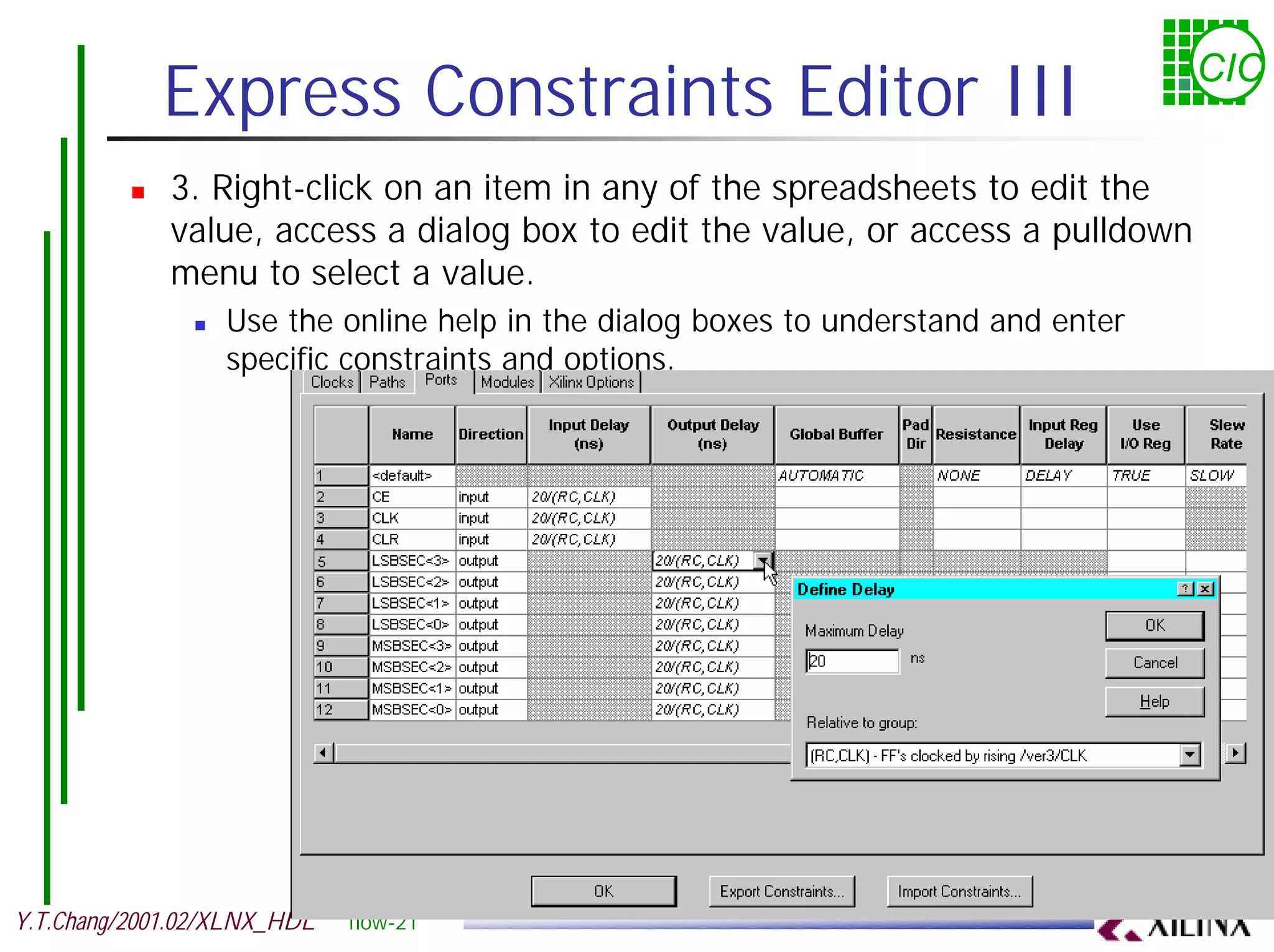 Express Constraints Editor III CIC ! 3. Right-click on an item in any of the spreadsheets to edit the value, access a dialog box to edit the value, or access a pulldown menu to select a value. ! Use the online help in the dialog boxes to understand and enter specific constraints and options. Y.T.Chang/2001.02/XLNX_HDL flow-21 