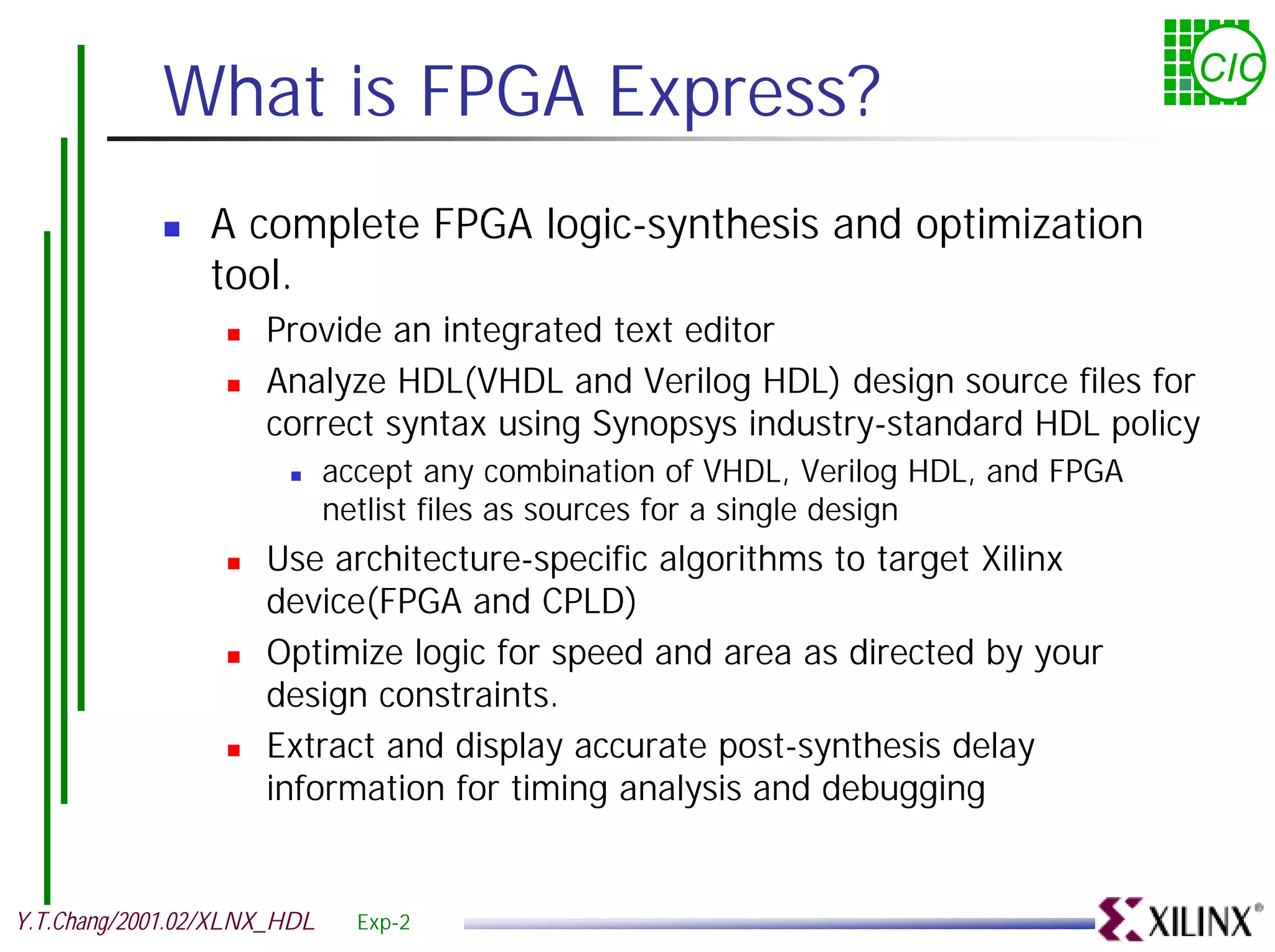 What is FPGA Express? CIC ! A complete FPGA logic-synthesis and optimization tool. ! Provide an integrated text editor ! Analyze HDL(VHDL and Verilog HDL) design source files for correct syntax using Synopsys industry-standard HDL policy ! accept any combination of VHDL, Verilog HDL, and FPGA netlist files as sources for a single design ! Use architecture-specific algorithms to target Xilinx device(FPGA and CPLD) ! Optimize logic for speed and area as directed by your design constraints. ! Extract and display accurate post-synthesis delay information for timing analysis and debugging Y.T.Chang/2001.02/XLNX_HDL Exp-2 