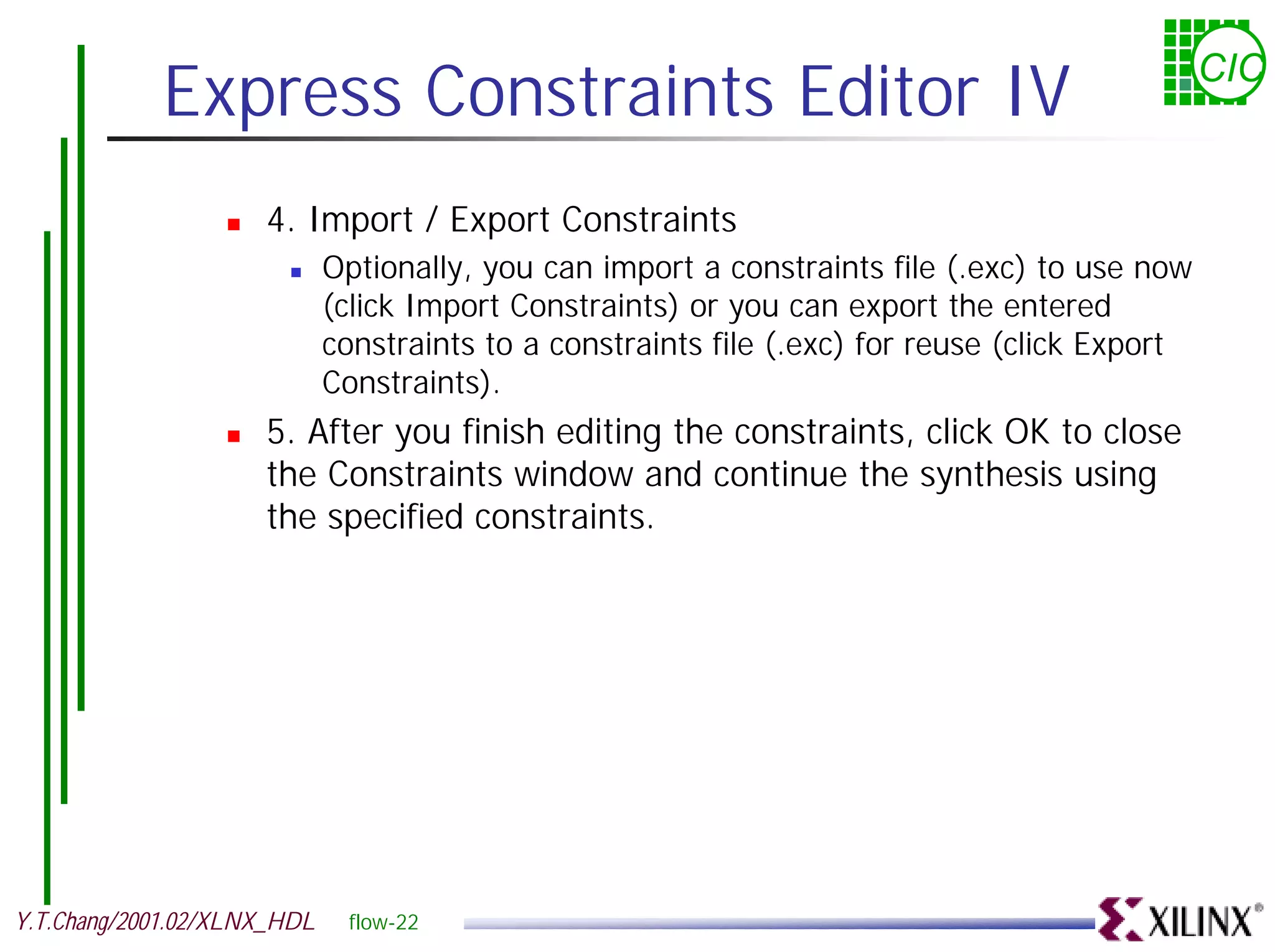 Express Constraints Editor IV CIC ! 4. Import / Export Constraints ! Optionally, you can import a constraints file (.exc) to use now (click Import Constraints) or you can export the entered constraints to a constraints file (.exc) for reuse (click Export Constraints). ! 5. After you finish editing the constraints, click OK to close the Constraints window and continue the synthesis using the specified constraints. Y.T.Chang/2001.02/XLNX_HDL flow-22 