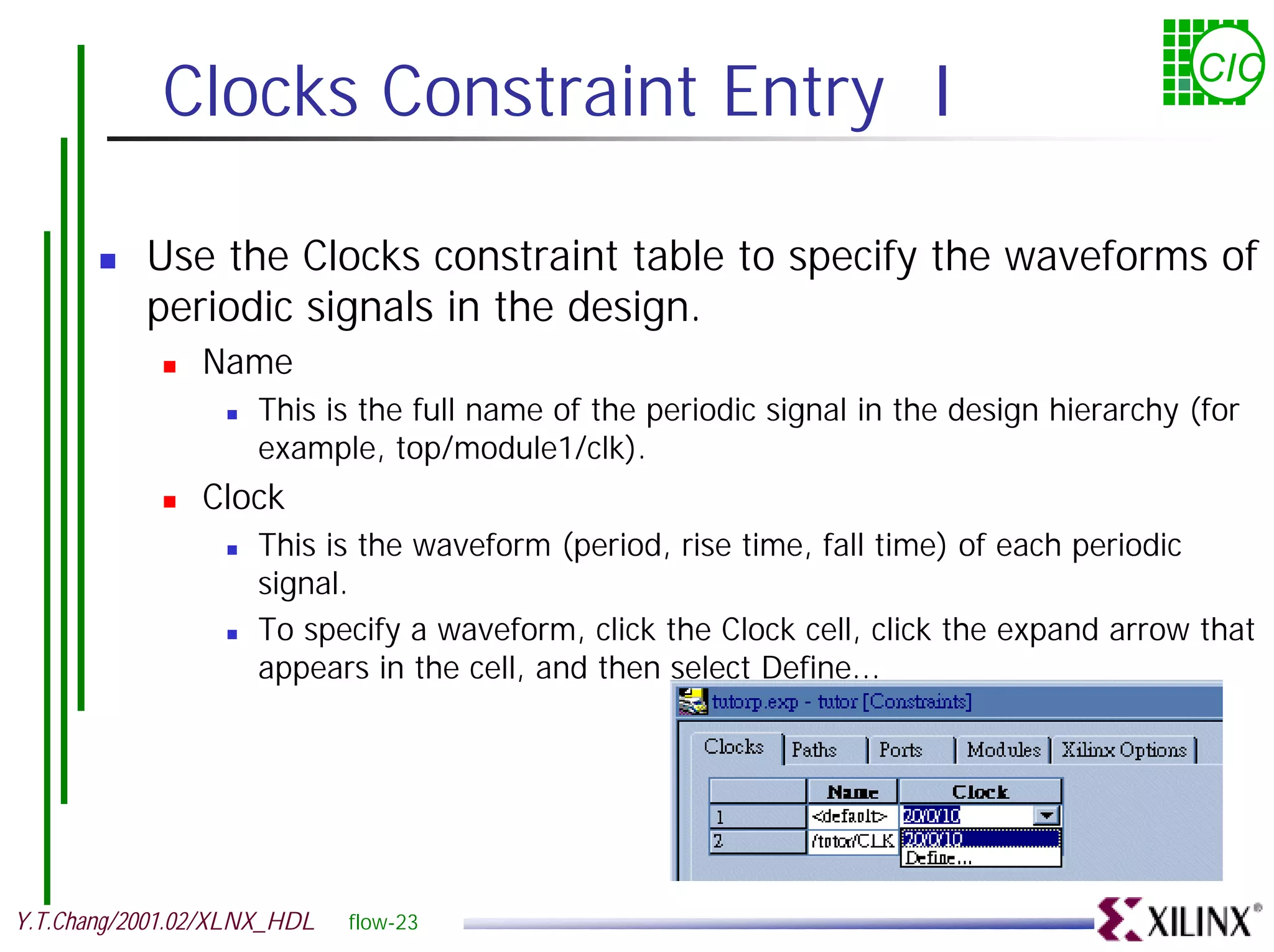 Clocks Constraint Entry I CIC ! Use the Clocks constraint table to specify the waveforms of periodic signals in the design. ! Name ! This is the full name of the periodic signal in the design hierarchy (for example, top/module1/clk). ! Clock ! This is the waveform (period, rise time, fall time) of each periodic signal. ! To specify a waveform, click the Clock cell, click the expand arrow that appears in the cell, and then select Define... Y.T.Chang/2001.02/XLNX_HDL flow-23 