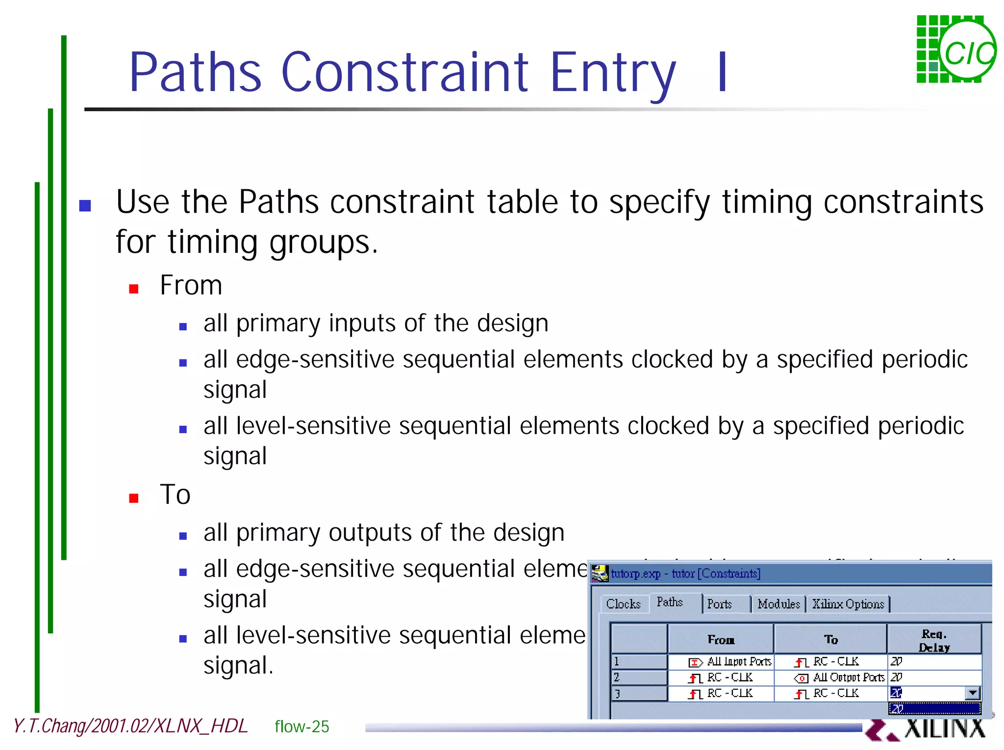 Paths Constraint Entry I CIC ! Use the Paths constraint table to specify timing constraints for timing groups. ! From ! all primary inputs of the design ! all edge-sensitive sequential elements clocked by a specified periodic signal ! all level-sensitive sequential elements clocked by a specified periodic signal ! To ! all primary outputs of the design ! all edge-sensitive sequential elements clocked by a specified periodic signal ! all level-sensitive sequential elements clocked by a specified periodic signal. Y.T.Chang/2001.02/XLNX_HDL flow-25 