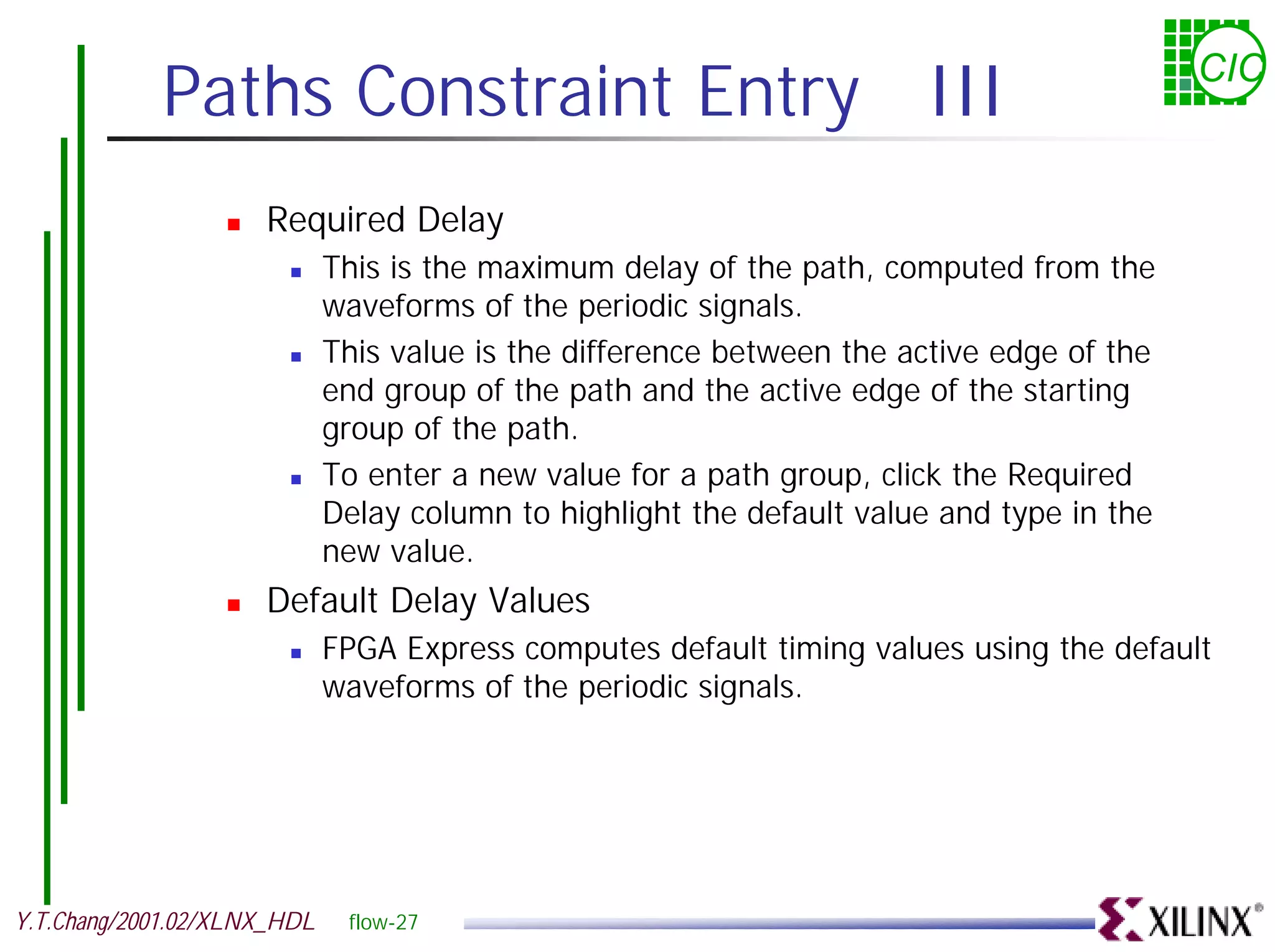Paths Constraint Entry III CIC ! Required Delay ! This is the maximum delay of the path, computed from the waveforms of the periodic signals. ! This value is the difference between the active edge of the end group of the path and the active edge of the starting group of the path. ! To enter a new value for a path group, click the Required Delay column to highlight the default value and type in the new value. ! Default Delay Values ! FPGA Express computes default timing values using the default waveforms of the periodic signals. Y.T.Chang/2001.02/XLNX_HDL flow-27 
