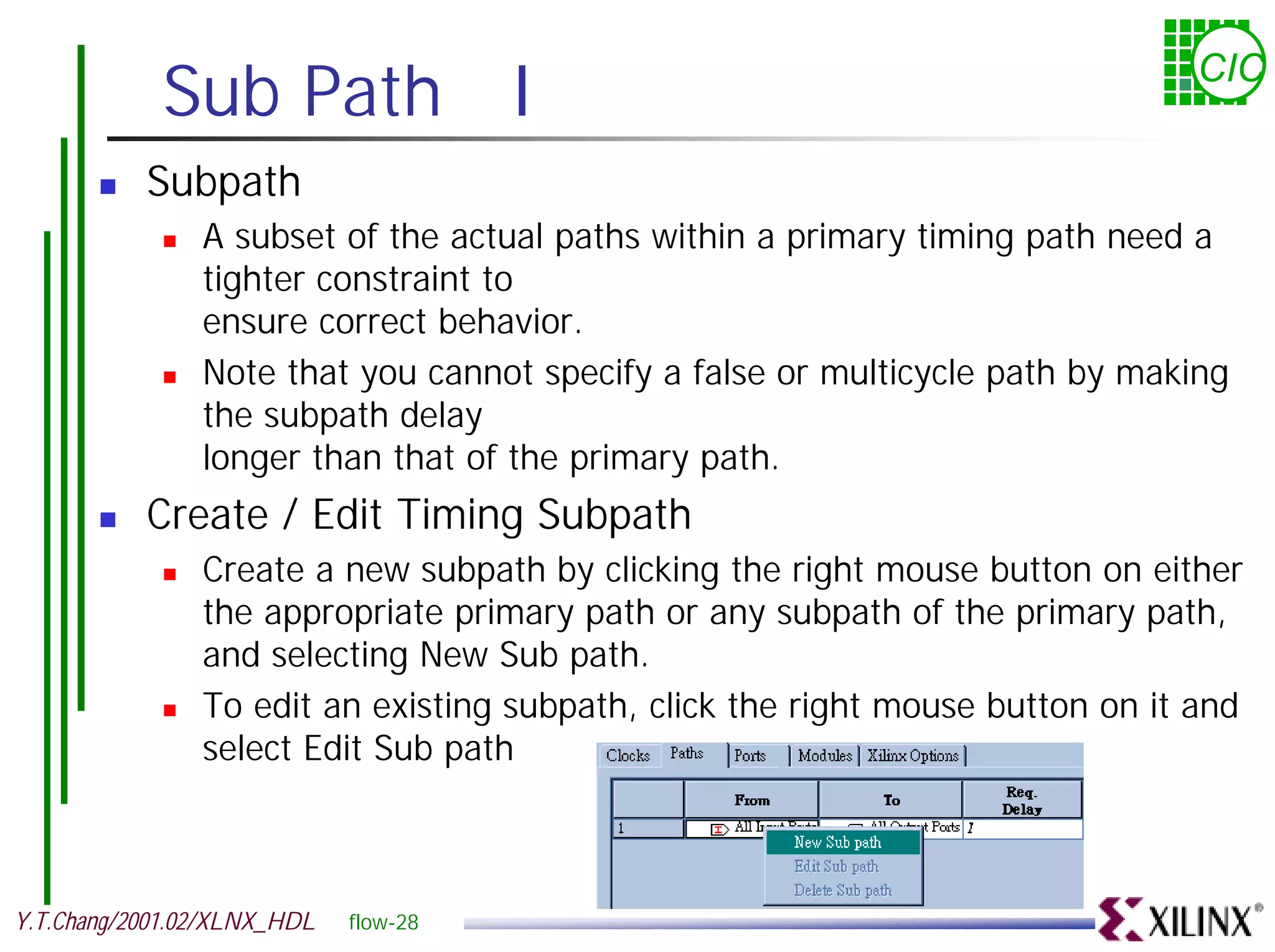 Sub Path I CIC ! Subpath ! A subset of the actual paths within a primary timing path need a tighter constraint to ensure correct behavior. ! Note that you cannot specify a false or multicycle path by making the subpath delay longer than that of the primary path. ! Create / Edit Timing Subpath ! Create a new subpath by clicking the right mouse button on either the appropriate primary path or any subpath of the primary path, and selecting New Sub path. ! To edit an existing subpath, click the right mouse button on it and select Edit Sub path Y.T.Chang/2001.02/XLNX_HDL flow-28 