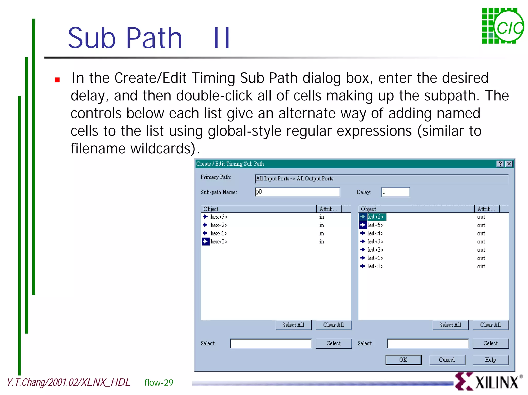 Sub Path II CIC ! In the Create/Edit Timing Sub Path dialog box, enter the desired delay, and then double-click all of cells making up the subpath. The controls below each list give an alternate way of adding named cells to the list using global-style regular expressions (similar to filename wildcards). Y.T.Chang/2001.02/XLNX_HDL flow-29 