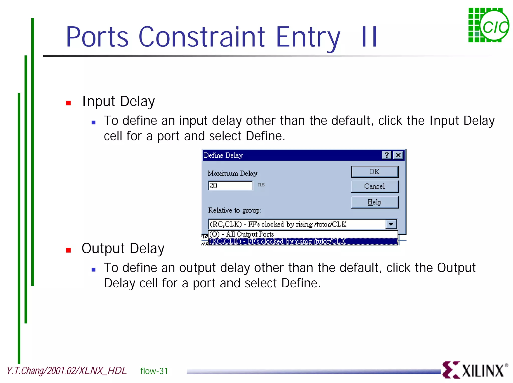 Ports Constraint Entry II CIC ! Input Delay ! To define an input delay other than the default, click the Input Delay cell for a port and select Define. ! Output Delay ! To define an output delay other than the default, click the Output Delay cell for a port and select Define. Y.T.Chang/2001.02/XLNX_HDL flow-31 