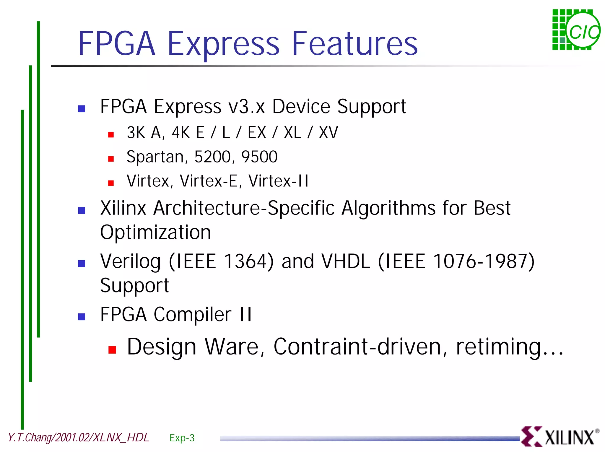 FPGA Express Features CIC ! FPGA Express v3.x Device Support ! 3K A, 4K E / L / EX / XL / XV ! Spartan, 5200, 9500 ! Virtex, Virtex-E, Virtex-II ! Xilinx Architecture-Specific Algorithms for Best Optimization ! Verilog (IEEE 1364) and VHDL (IEEE 1076-1987) Support ! FPGA Compiler II ! Design Ware, Contraint-driven, retiming… Y.T.Chang/2001.02/XLNX_HDL Exp-3 