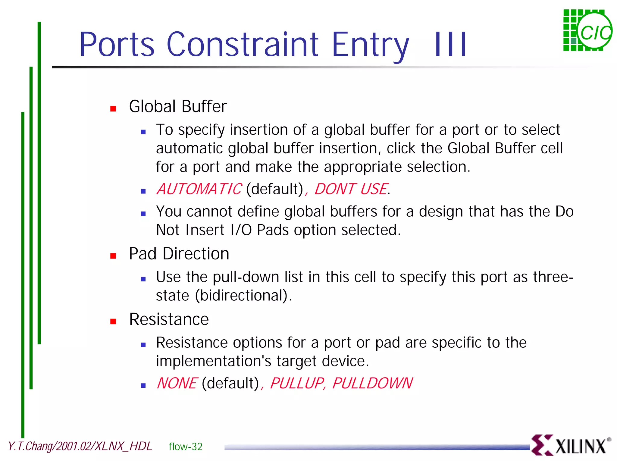Ports Constraint Entry III CIC ! Global Buffer ! To specify insertion of a global buffer for a port or to select automatic global buffer insertion, click the Global Buffer cell for a port and make the appropriate selection. ! AUTOMATIC (default), DONT USE. ! You cannot define global buffers for a design that has the Do Not Insert I/O Pads option selected. ! Pad Direction ! Use the pull-down list in this cell to specify this port as three- state (bidirectional). ! Resistance ! Resistance options for a port or pad are specific to the implementation's target device. ! NONE (default), PULLUP, PULLDOWN Y.T.Chang/2001.02/XLNX_HDL flow-32 