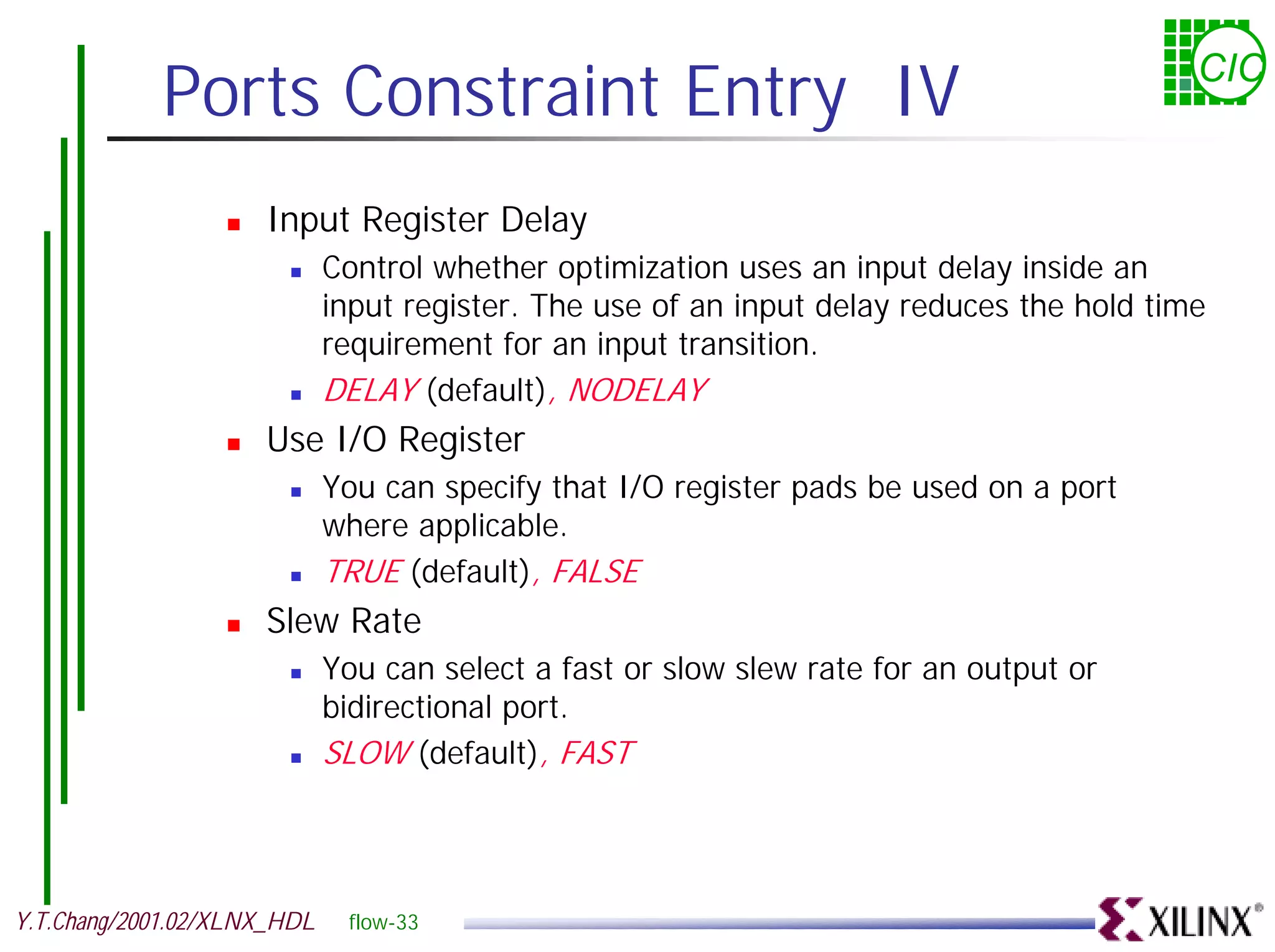 Ports Constraint Entry IV CIC ! Input Register Delay ! Control whether optimization uses an input delay inside an input register. The use of an input delay reduces the hold time requirement for an input transition. ! DELAY (default), NODELAY ! Use I/O Register ! You can specify that I/O register pads be used on a port where applicable. ! TRUE (default), FALSE ! Slew Rate ! You can select a fast or slow slew rate for an output or bidirectional port. ! SLOW (default), FAST Y.T.Chang/2001.02/XLNX_HDL flow-33 