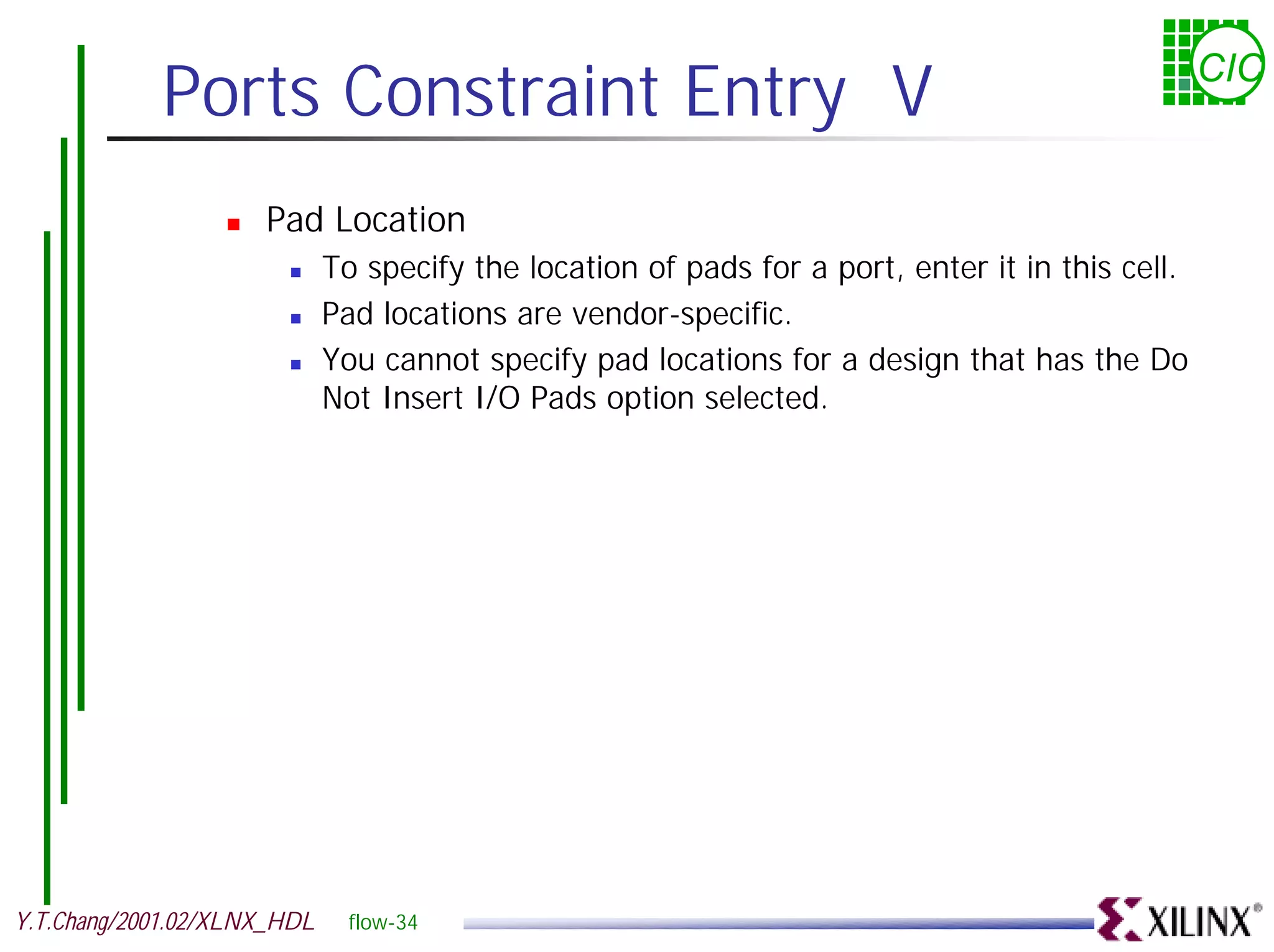 Ports Constraint Entry V CIC ! Pad Location ! To specify the location of pads for a port, enter it in this cell. ! Pad locations are vendor-specific. ! You cannot specify pad locations for a design that has the Do Not Insert I/O Pads option selected. Y.T.Chang/2001.02/XLNX_HDL flow-34 