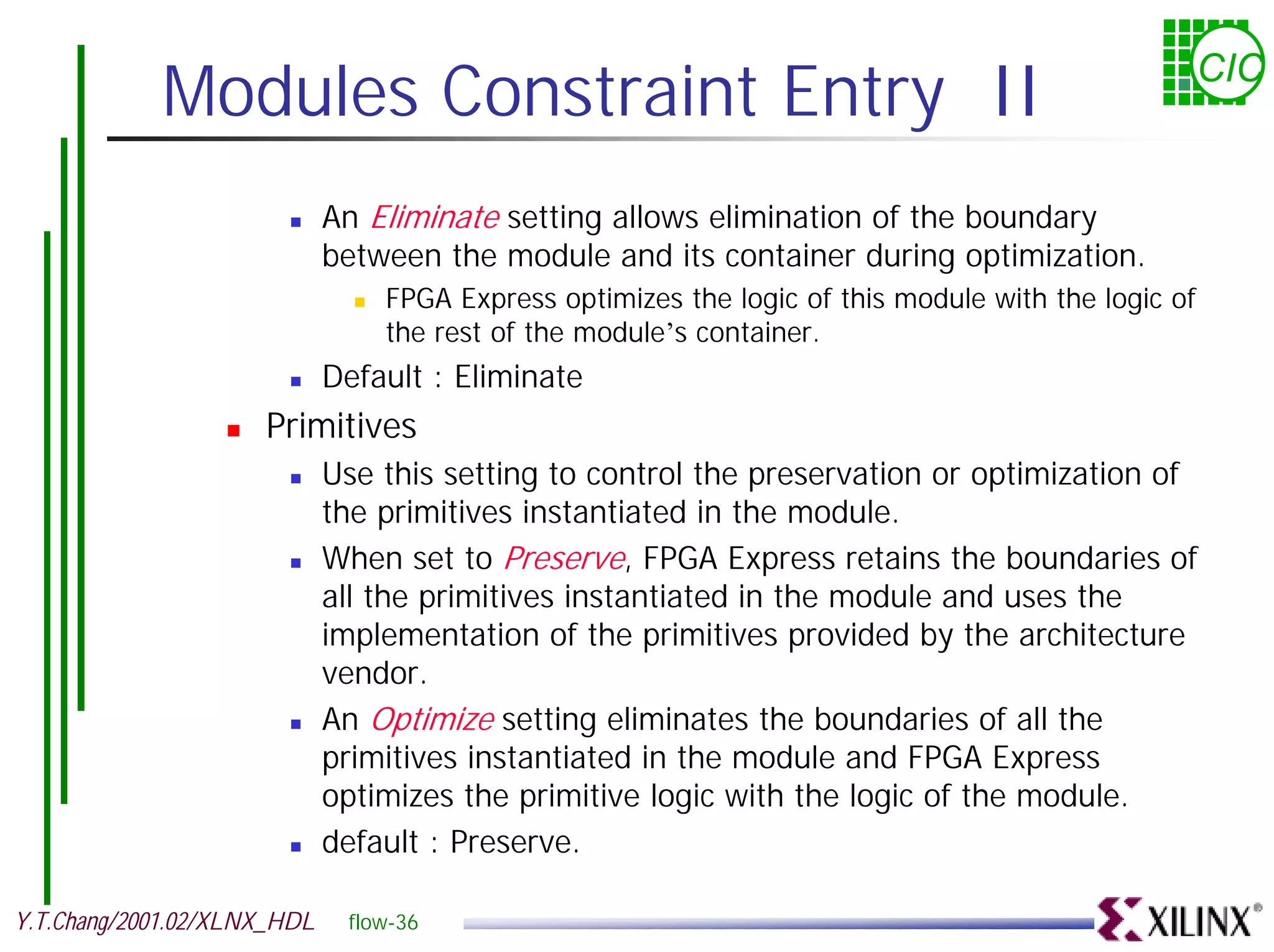 Modules Constraint Entry II CIC ! An Eliminate setting allows elimination of the boundary between the module and its container during optimization. ! FPGA Express optimizes the logic of this module with the logic of the rest of the module’s container. ! Default : Eliminate ! Primitives ! Use this setting to control the preservation or optimization of the primitives instantiated in the module. ! When set to Preserve, FPGA Express retains the boundaries of all the primitives instantiated in the module and uses the implementation of the primitives provided by the architecture vendor. ! An Optimize setting eliminates the boundaries of all the primitives instantiated in the module and FPGA Express optimizes the primitive logic with the logic of the module. ! default : Preserve. Y.T.Chang/2001.02/XLNX_HDL flow-36 