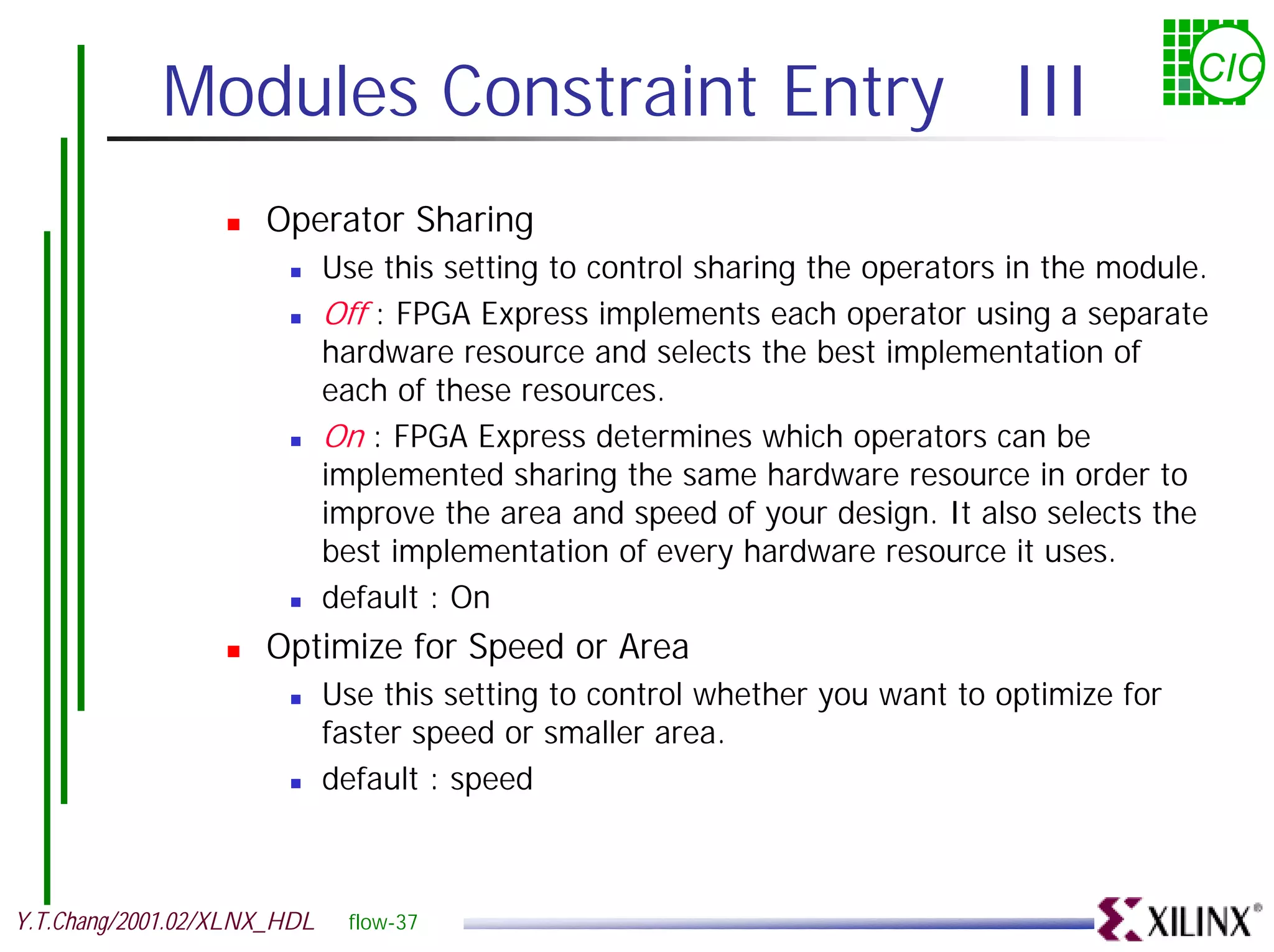 Modules Constraint Entry III CIC ! Operator Sharing ! Use this setting to control sharing the operators in the module. ! Off : FPGA Express implements each operator using a separate hardware resource and selects the best implementation of each of these resources. ! On : FPGA Express determines which operators can be implemented sharing the same hardware resource in order to improve the area and speed of your design. It also selects the best implementation of every hardware resource it uses. ! default : On ! Optimize for Speed or Area ! Use this setting to control whether you want to optimize for faster speed or smaller area. ! default : speed Y.T.Chang/2001.02/XLNX_HDL flow-37 