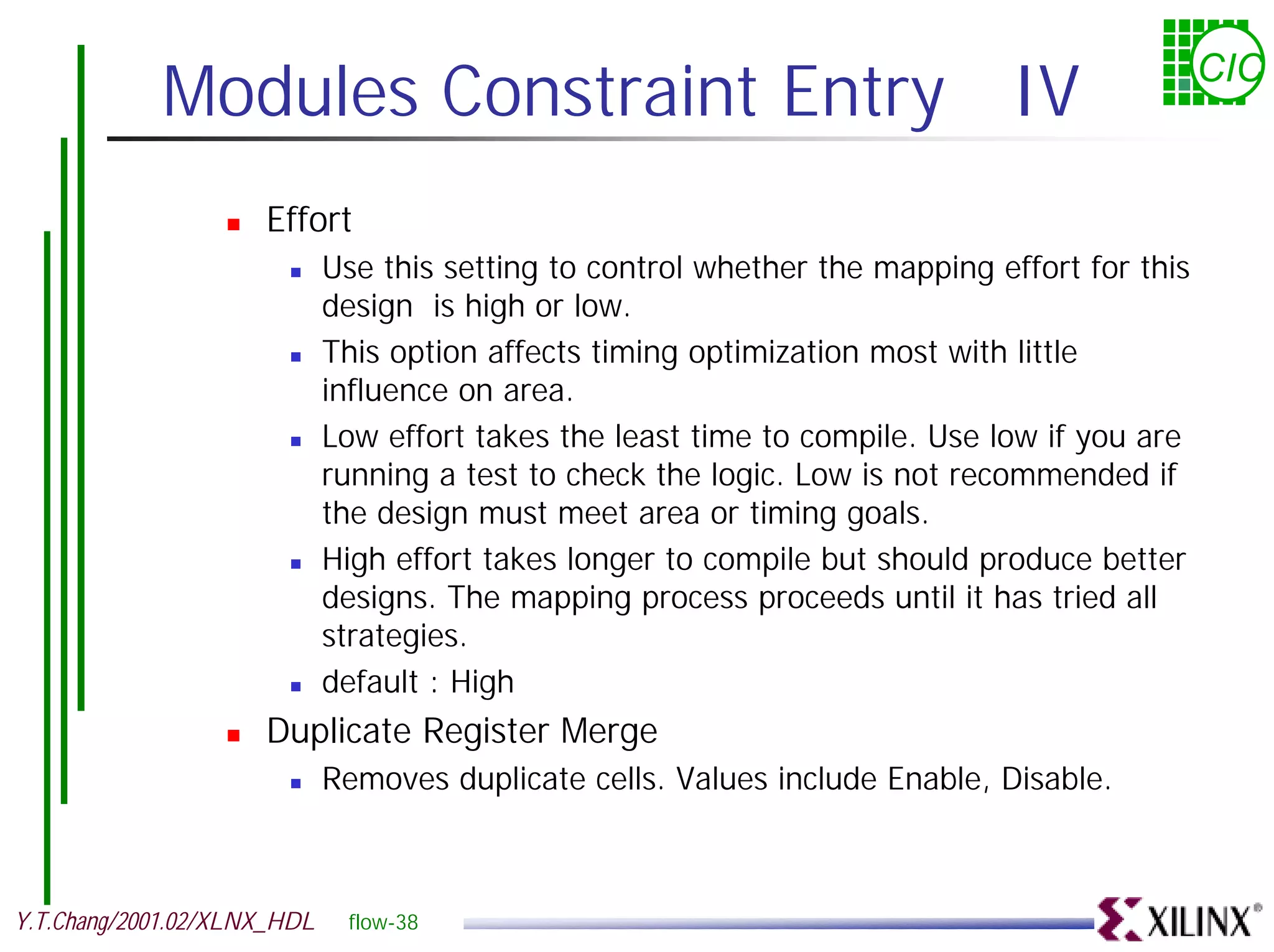 Modules Constraint Entry IV CIC ! Effort ! Use this setting to control whether the mapping effort for this design is high or low. ! This option affects timing optimization most with little influence on area. ! Low effort takes the least time to compile. Use low if you are running a test to check the logic. Low is not recommended if the design must meet area or timing goals. ! High effort takes longer to compile but should produce better designs. The mapping process proceeds until it has tried all strategies. ! default : High ! Duplicate Register Merge ! Removes duplicate cells. Values include Enable, Disable. Y.T.Chang/2001.02/XLNX_HDL flow-38 