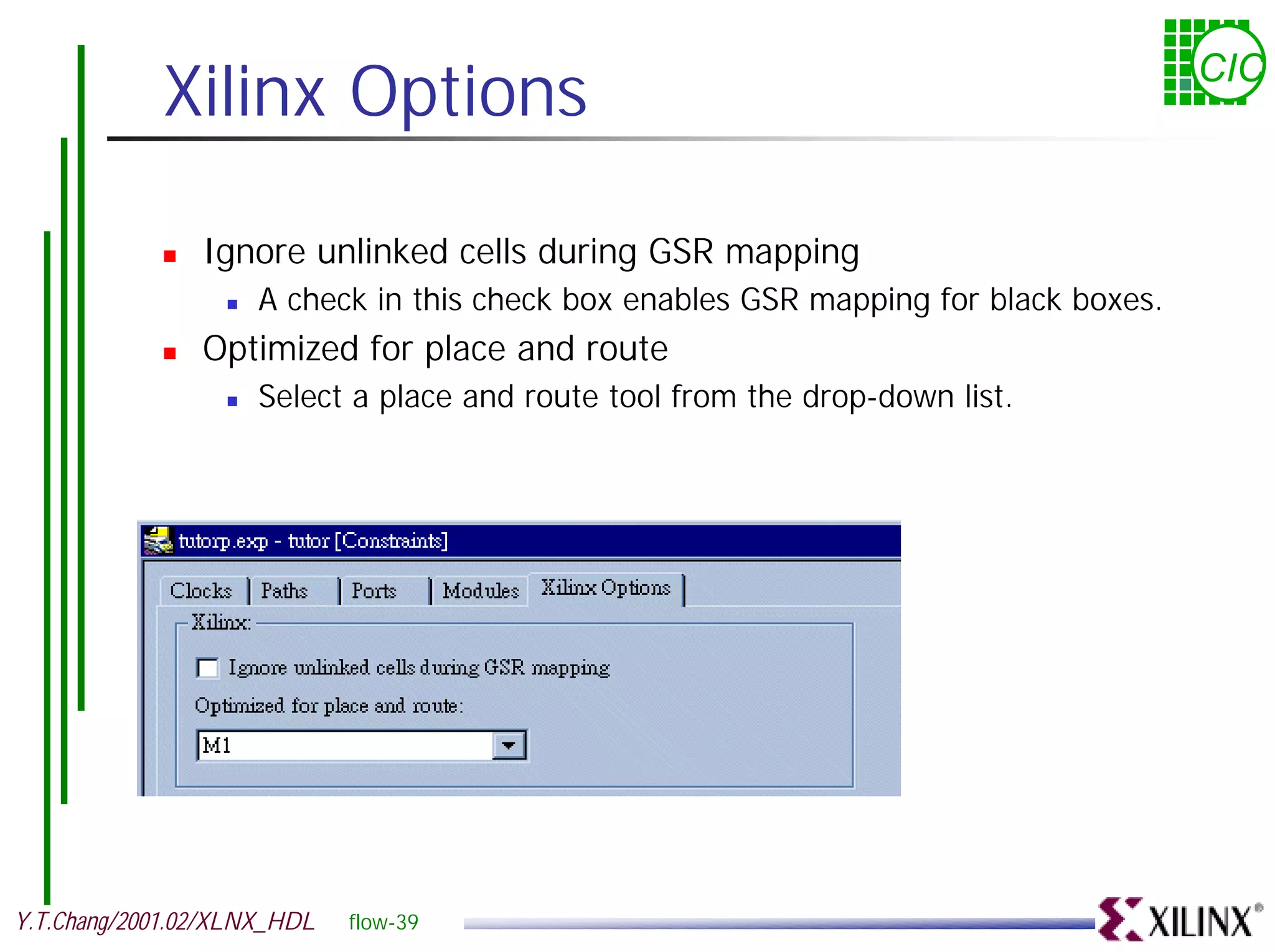 Xilinx Options CIC ! Ignore unlinked cells during GSR mapping ! A check in this check box enables GSR mapping for black boxes. ! Optimized for place and route ! Select a place and route tool from the drop-down list. Y.T.Chang/2001.02/XLNX_HDL flow-39 
