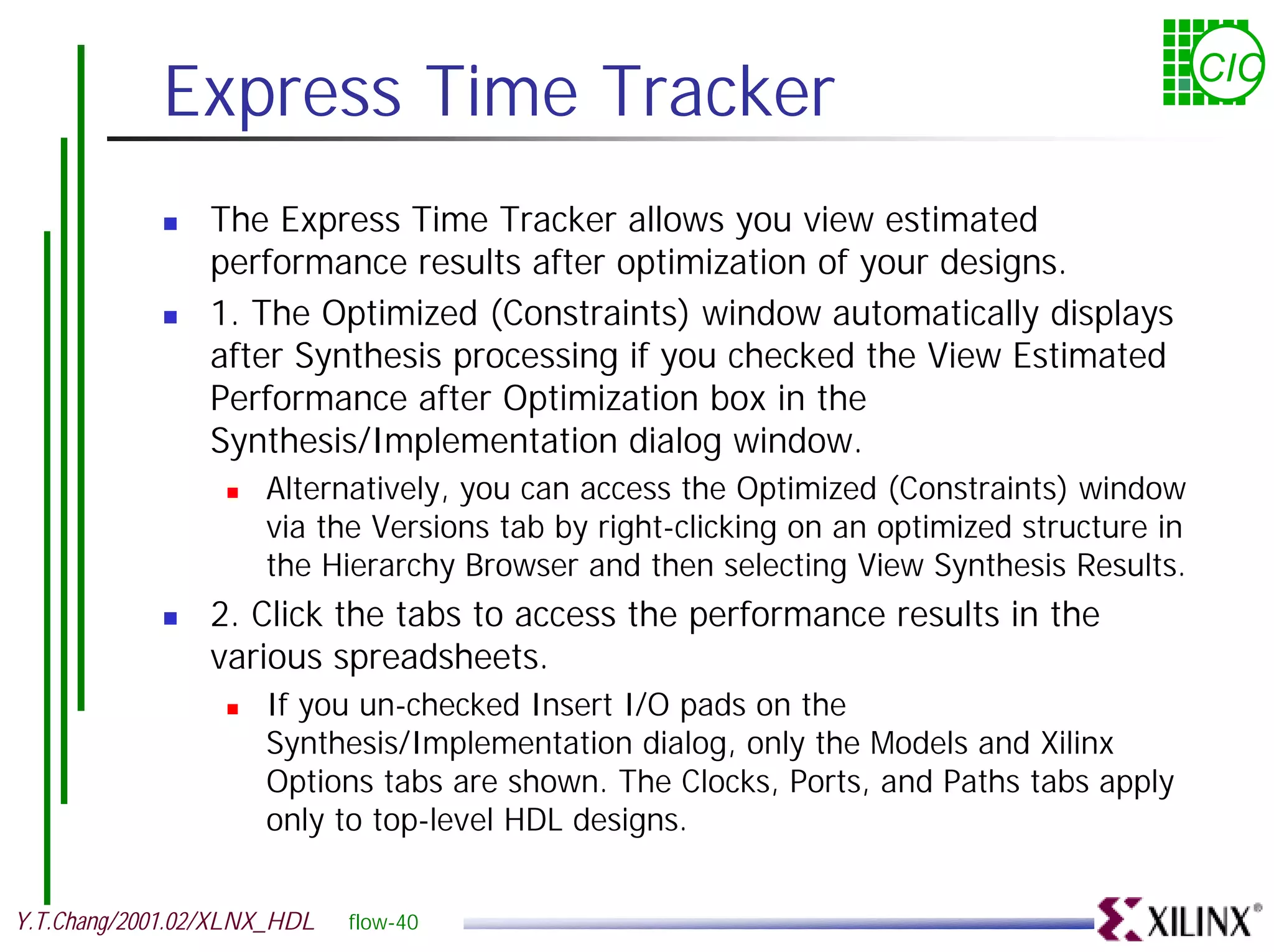 Express Time Tracker CIC ! The Express Time Tracker allows you view estimated performance results after optimization of your designs. ! 1. The Optimized (Constraints) window automatically displays after Synthesis processing if you checked the View Estimated Performance after Optimization box in the Synthesis/Implementation dialog window. ! Alternatively, you can access the Optimized (Constraints) window via the Versions tab by right-clicking on an optimized structure in the Hierarchy Browser and then selecting View Synthesis Results. ! 2. Click the tabs to access the performance results in the various spreadsheets. ! If you un-checked Insert I/O pads on the Synthesis/Implementation dialog, only the Models and Xilinx Options tabs are shown. The Clocks, Ports, and Paths tabs apply only to top-level HDL designs. Y.T.Chang/2001.02/XLNX_HDL flow-40 