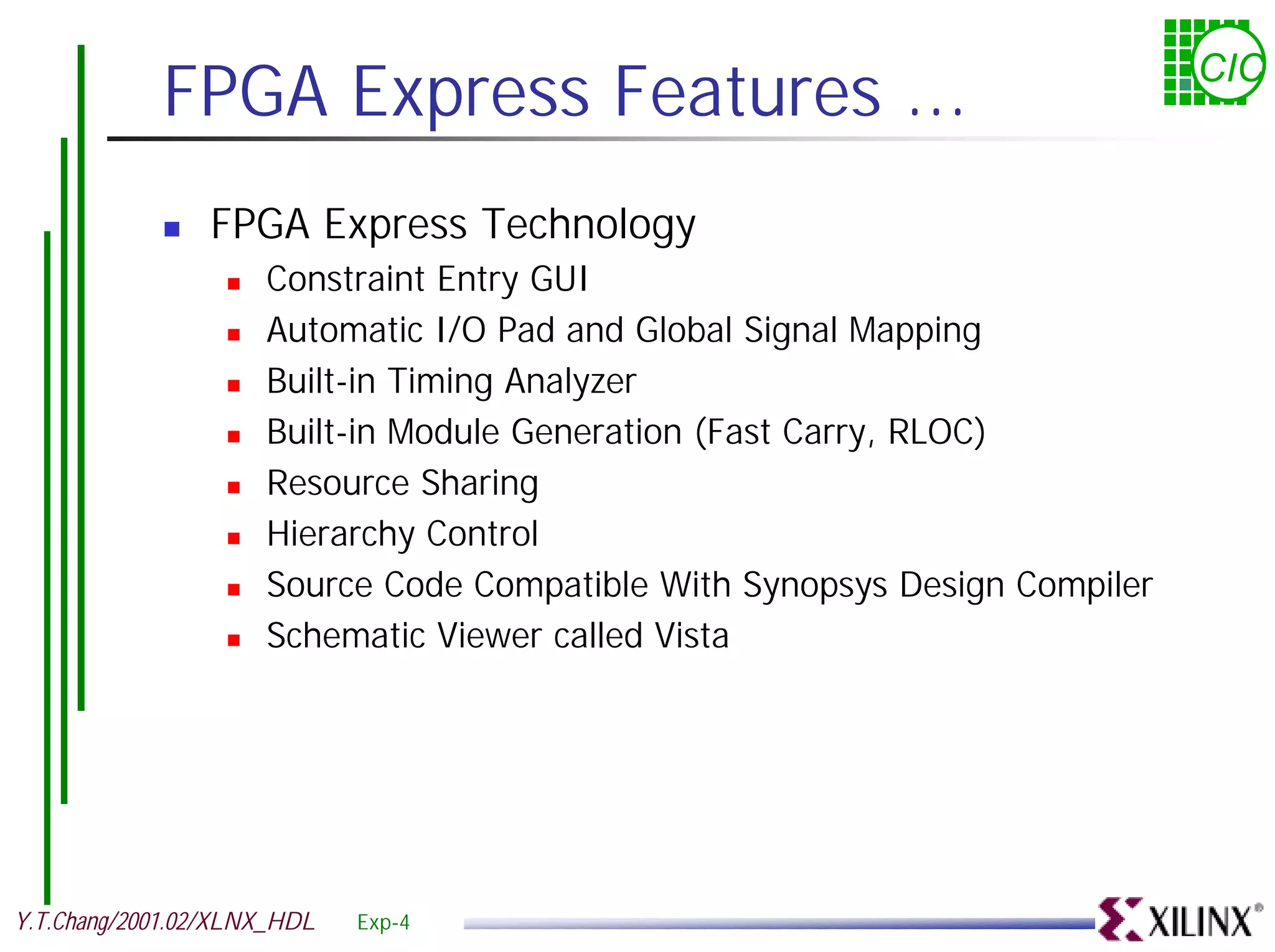 FPGA Express Features ... CIC ! FPGA Express Technology ! Constraint Entry GUI ! Automatic I/O Pad and Global Signal Mapping ! Built-in Timing Analyzer ! Built-in Module Generation (Fast Carry, RLOC) ! Resource Sharing ! Hierarchy Control ! Source Code Compatible With Synopsys Design Compiler ! Schematic Viewer called Vista Y.T.Chang/2001.02/XLNX_HDL Exp-4 