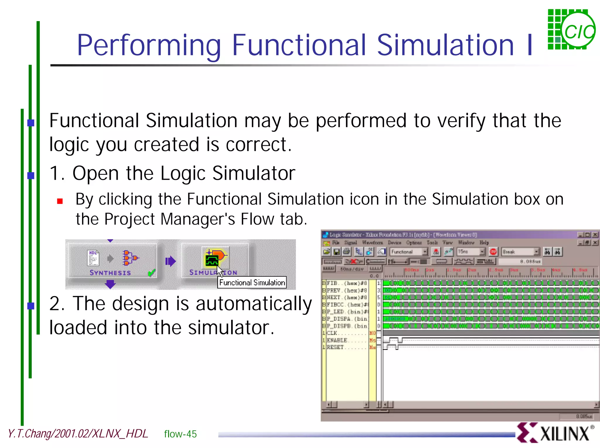 CIC Performing Functional Simulation I ! Functional Simulation may be performed to verify that the logic you created is correct. ! 1. Open the Logic Simulator ! By clicking the Functional Simulation icon in the Simulation box on the Project Manager's Flow tab. ! 2. The design is automatically loaded into the simulator. Y.T.Chang/2001.02/XLNX_HDL flow-45 