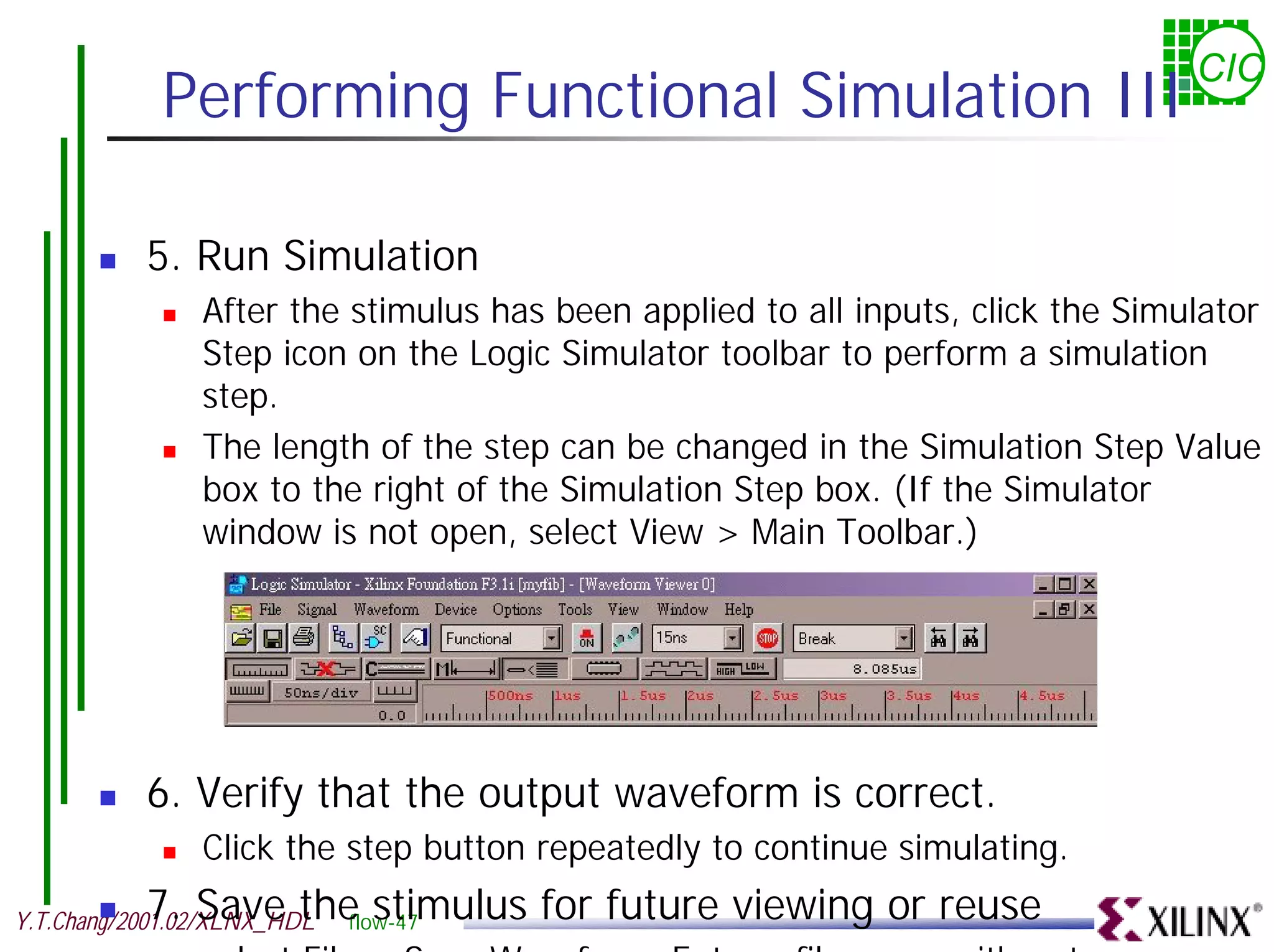 CIC Performing Functional Simulation III ! 5. Run Simulation ! After the stimulus has been applied to all inputs, click the Simulator Step icon on the Logic Simulator toolbar to perform a simulation step. ! The length of the step can be changed in the Simulation Step Value box to the right of the Simulation Step box. (If the Simulator window is not open, select View > Main Toolbar.) ! 6. Verify that the output waveform is correct. ! Click the step button repeatedly to continue simulating. ! 7. Save the stimulus for future viewing or reuse flow-47 Y.T.Chang/2001.02/XLNX_HDL select File > Save Waveform Enter a file name with a tve 