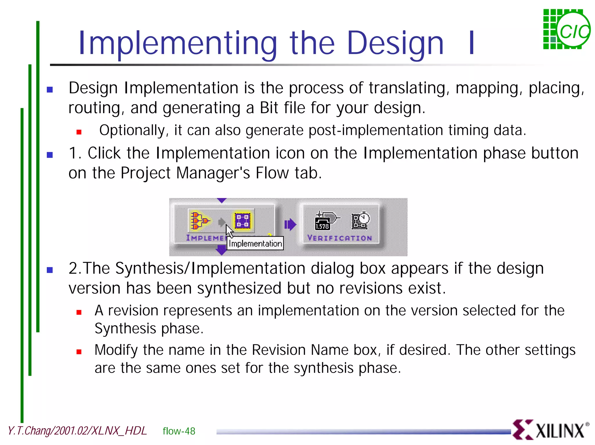 Implementing the Design I CIC ! Design Implementation is the process of translating, mapping, placing, routing, and generating a Bit file for your design. ! Optionally, it can also generate post-implementation timing data. ! 1. Click the Implementation icon on the Implementation phase button on the Project Manager's Flow tab. ! 2.The Synthesis/Implementation dialog box appears if the design version has been synthesized but no revisions exist. ! A revision represents an implementation on the version selected for the Synthesis phase. ! Modify the name in the Revision Name box, if desired. The other settings are the same ones set for the synthesis phase. Y.T.Chang/2001.02/XLNX_HDL flow-48 