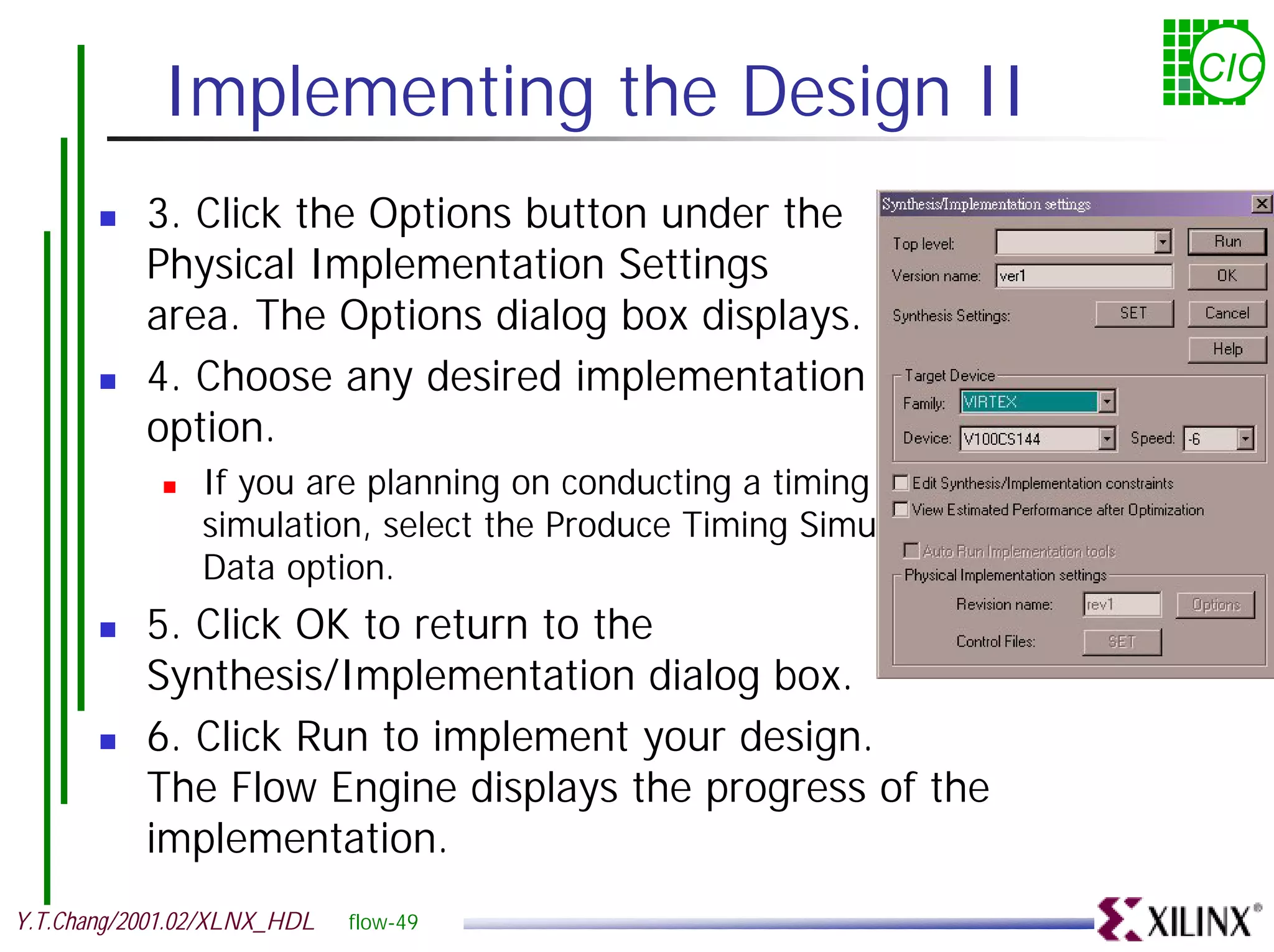 Implementing the Design II CIC ! 3. Click the Options button under the Physical Implementation Settings area. The Options dialog box displays. ! 4. Choose any desired implementation option. ! If you are planning on conducting a timing simulation, select the Produce Timing Simulation Data option. ! 5. Click OK to return to the Synthesis/Implementation dialog box. ! 6. Click Run to implement your design. The Flow Engine displays the progress of the implementation. Y.T.Chang/2001.02/XLNX_HDL flow-49 