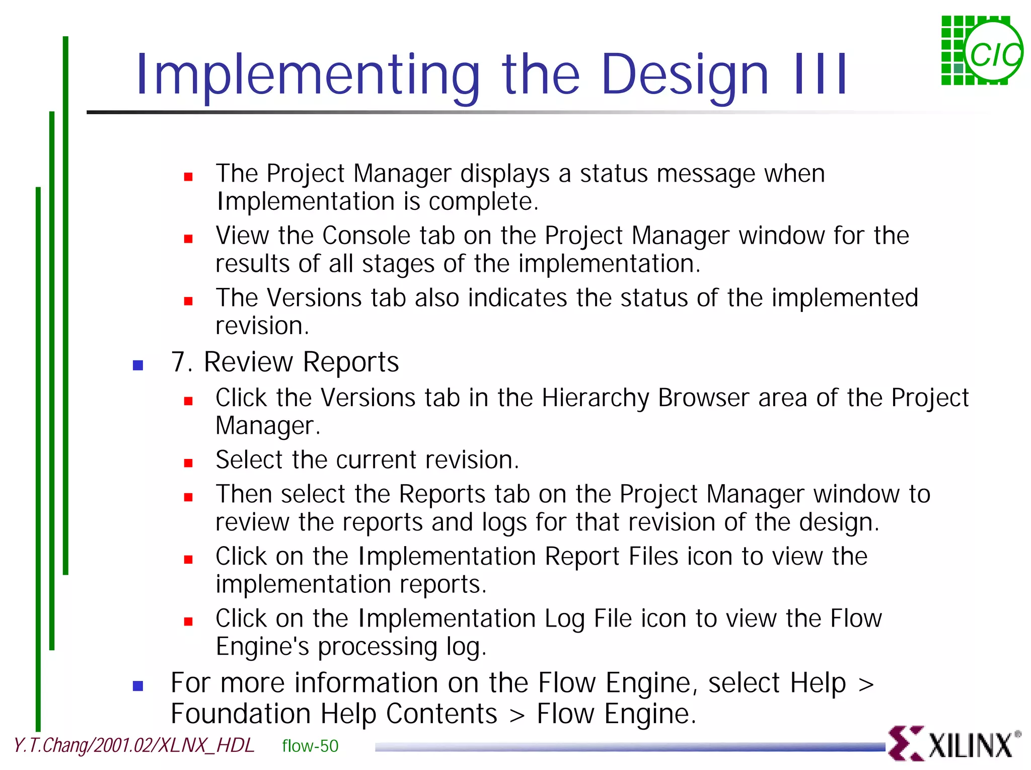 Implementing the Design III CIC ! The Project Manager displays a status message when Implementation is complete. ! View the Console tab on the Project Manager window for the results of all stages of the implementation. ! The Versions tab also indicates the status of the implemented revision. ! 7. Review Reports ! Click the Versions tab in the Hierarchy Browser area of the Project Manager. ! Select the current revision. ! Then select the Reports tab on the Project Manager window to review the reports and logs for that revision of the design. ! Click on the Implementation Report Files icon to view the implementation reports. ! Click on the Implementation Log File icon to view the Flow Engine's processing log. ! For more information on the Flow Engine, select Help > Foundation Help Contents > Flow Engine. Y.T.Chang/2001.02/XLNX_HDL flow-50 