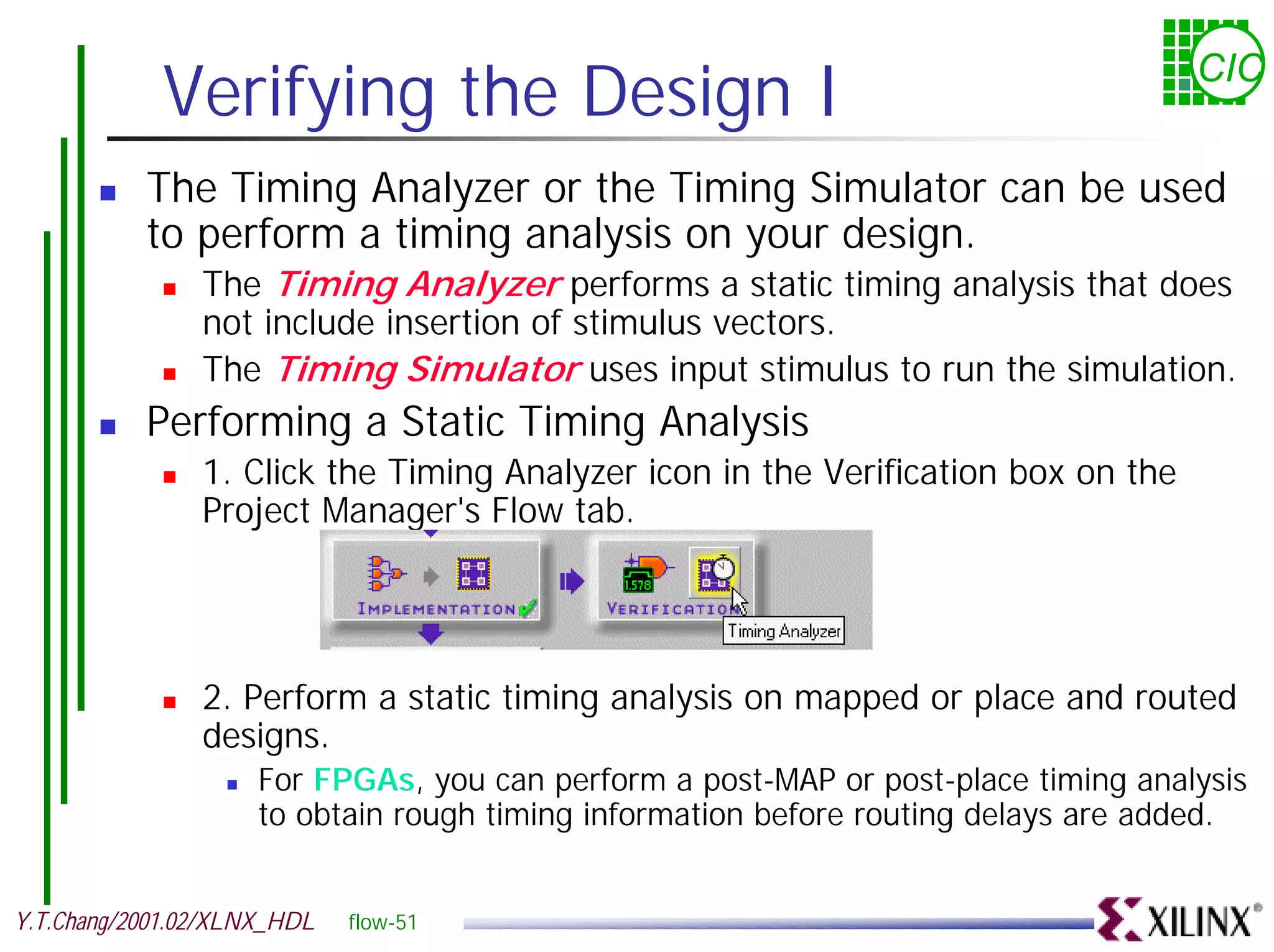 Verifying the Design I CIC ! The Timing Analyzer or the Timing Simulator can be used to perform a timing analysis on your design. ! The Timing Analyzer performs a static timing analysis that does not include insertion of stimulus vectors. ! The Timing Simulator uses input stimulus to run the simulation. ! Performing a Static Timing Analysis ! 1. Click the Timing Analyzer icon in the Verification box on the Project Manager's Flow tab. ! 2. Perform a static timing analysis on mapped or place and routed designs. ! For FPGAs, you can perform a post-MAP or post-place timing analysis to obtain rough timing information before routing delays are added. Y.T.Chang/2001.02/XLNX_HDL flow-51 