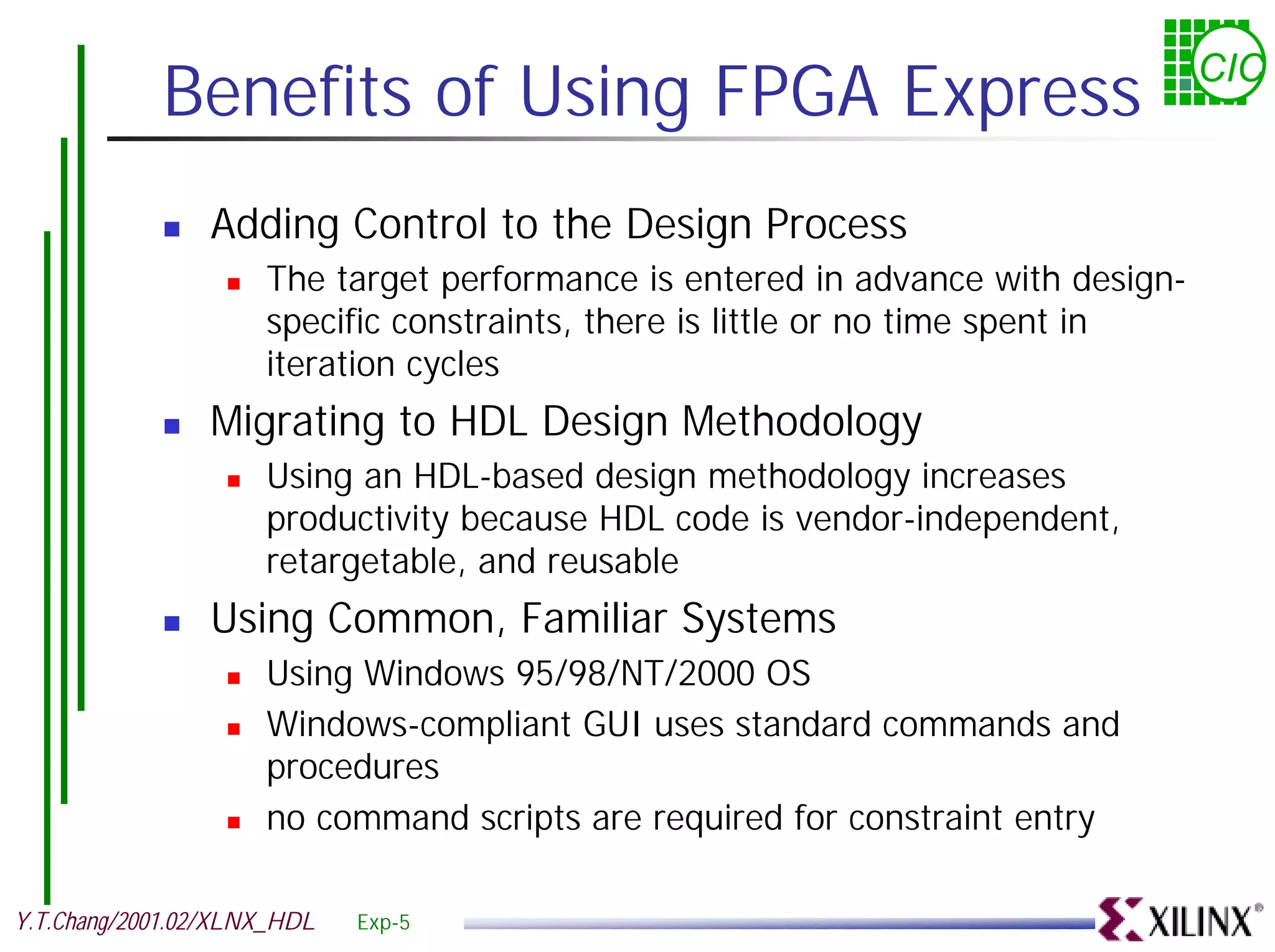 Benefits of Using FPGA Express CIC ! Adding Control to the Design Process ! The target performance is entered in advance with design- specific constraints, there is little or no time spent in iteration cycles ! Migrating to HDL Design Methodology ! Using an HDL-based design methodology increases productivity because HDL code is vendor-independent, retargetable, and reusable ! Using Common, Familiar Systems ! Using Windows 95/98/NT/2000 OS ! Windows-compliant GUI uses standard commands and procedures ! no command scripts are required for constraint entry Y.T.Chang/2001.02/XLNX_HDL Exp-5 