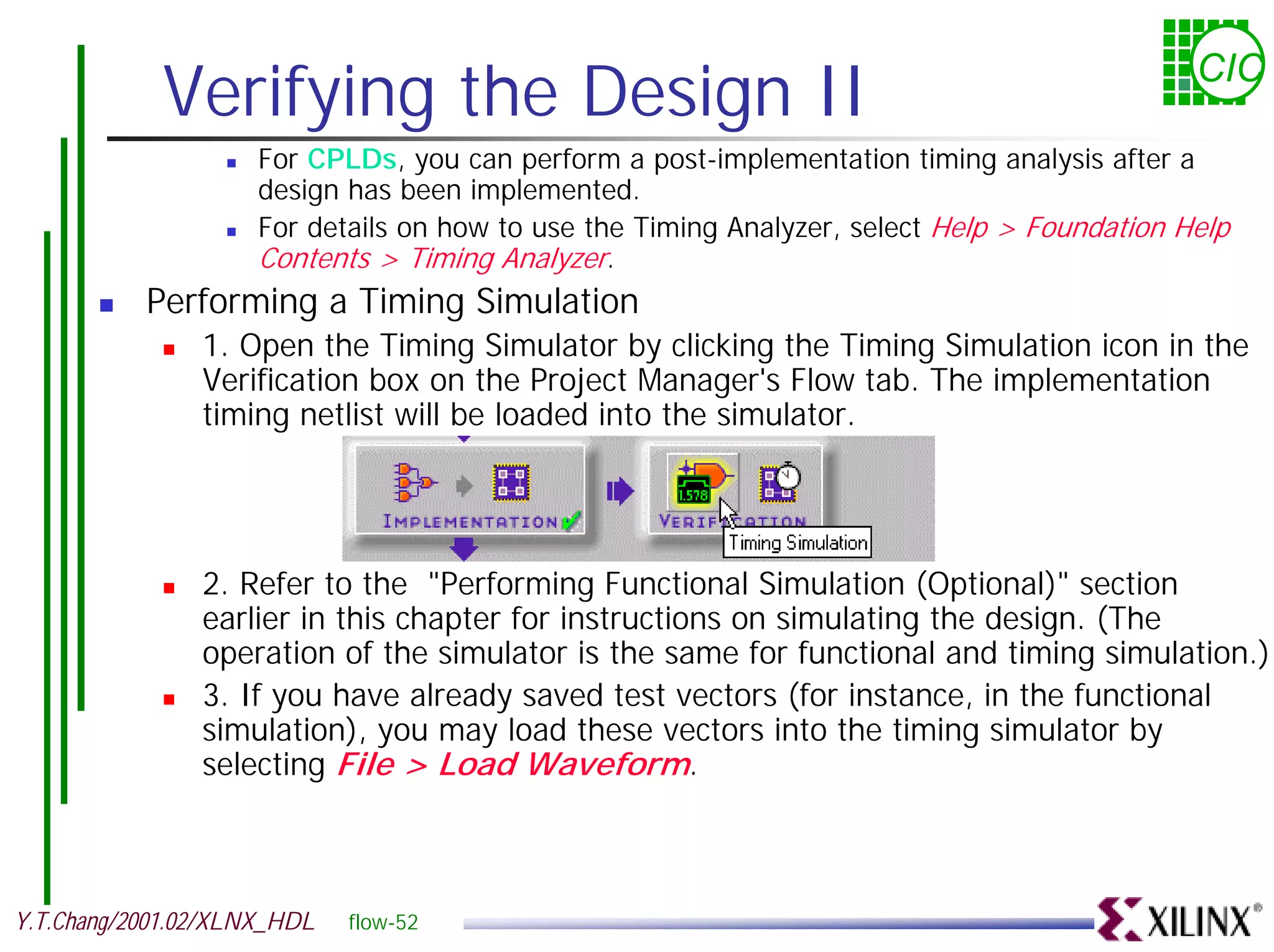Verifying the Design II CIC ! For CPLDs, you can perform a post-implementation timing analysis after a design has been implemented. ! For details on how to use the Timing Analyzer, select Help > Foundation Help Contents > Timing Analyzer. ! Performing a Timing Simulation ! 1. Open the Timing Simulator by clicking the Timing Simulation icon in the Verification box on the Project Manager's Flow tab. The implementation timing netlist will be loaded into the simulator. ! 2. Refer to the "Performing Functional Simulation (Optional)" section earlier in this chapter for instructions on simulating the design. (The operation of the simulator is the same for functional and timing simulation.) ! 3. If you have already saved test vectors (for instance, in the functional simulation), you may load these vectors into the timing simulator by selecting File > Load Waveform. Y.T.Chang/2001.02/XLNX_HDL flow-52 