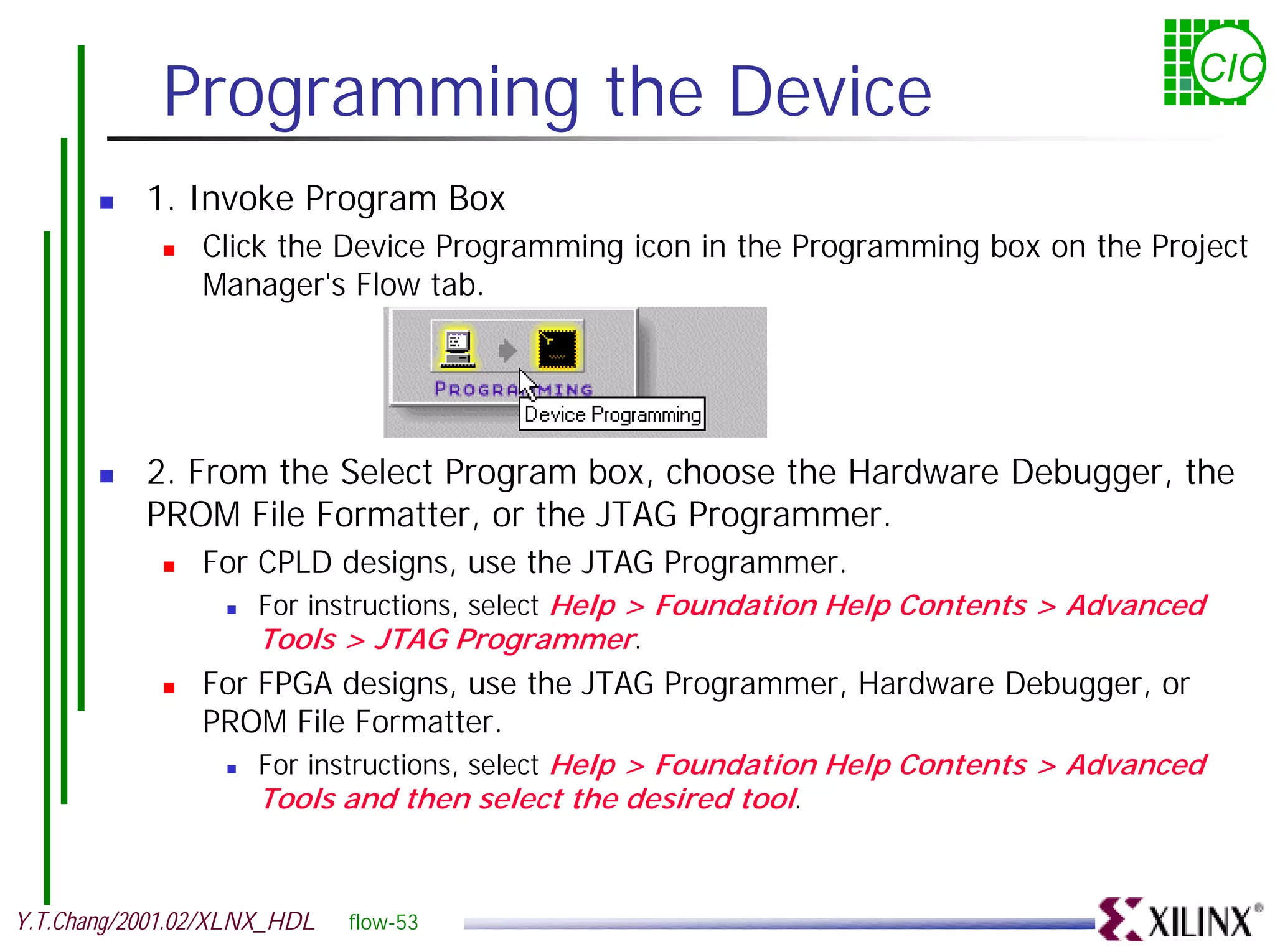 Programming the Device CIC ! 1. Invoke Program Box ! Click the Device Programming icon in the Programming box on the Project Manager's Flow tab. ! 2. From the Select Program box, choose the Hardware Debugger, the PROM File Formatter, or the JTAG Programmer. ! For CPLD designs, use the JTAG Programmer. ! For instructions, select Help > Foundation Help Contents > Advanced Tools > JTAG Programmer. ! For FPGA designs, use the JTAG Programmer, Hardware Debugger, or PROM File Formatter. ! For instructions, select Help > Foundation Help Contents > Advanced Tools and then select the desired tool. Y.T.Chang/2001.02/XLNX_HDL flow-53 