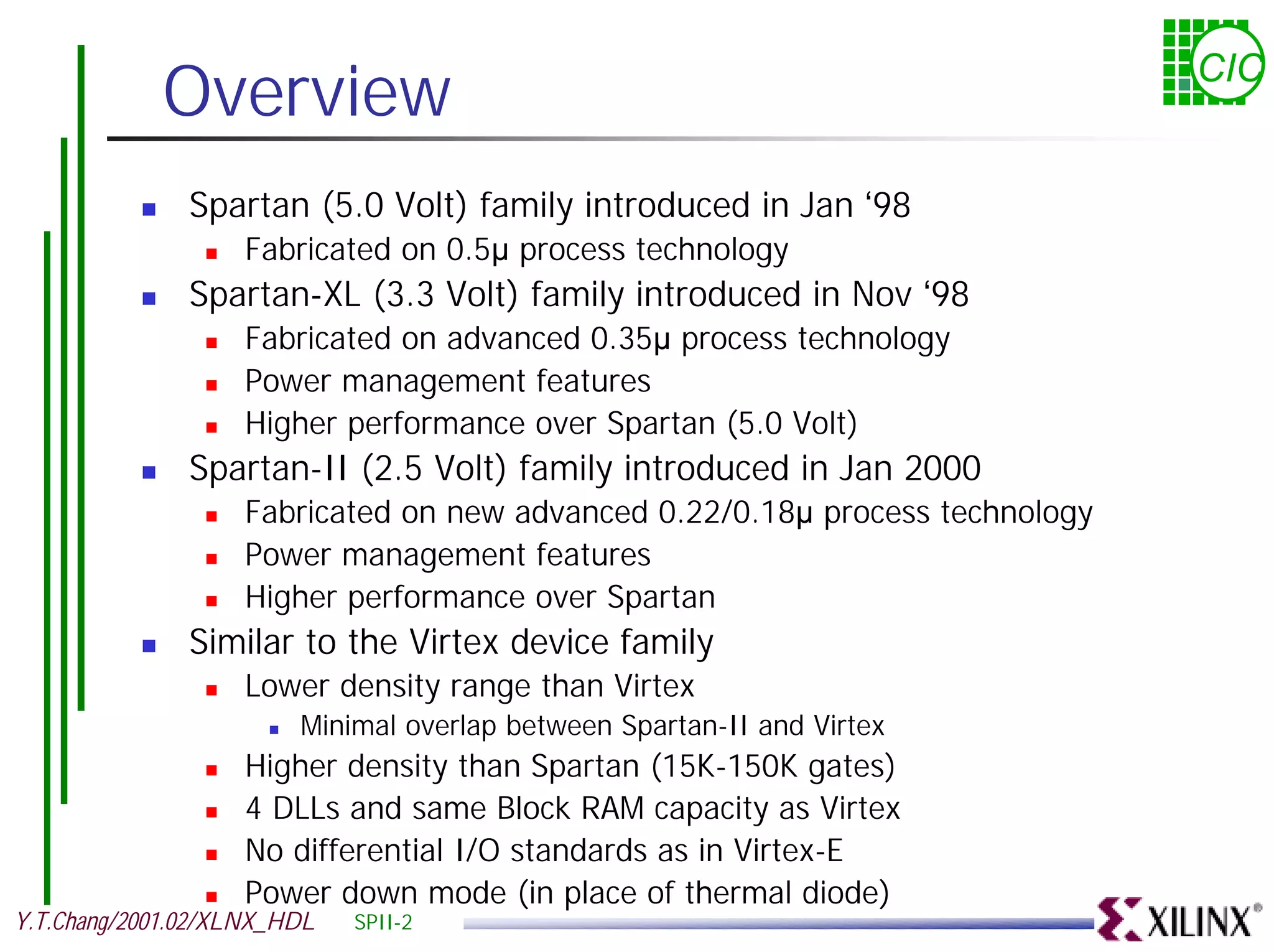Overview CIC ! Spartan (5.0 Volt) family introduced in Jan ‘98 ! Fabricated on 0.5µ process technology ! Spartan-XL (3.3 Volt) family introduced in Nov ‘98 ! Fabricated on advanced 0.35µ process technology ! Power management features ! Higher performance over Spartan (5.0 Volt) ! Spartan-II (2.5 Volt) family introduced in Jan 2000 ! Fabricated on new advanced 0.22/0.18µ process technology ! Power management features ! Higher performance over Spartan ! Similar to the Virtex device family ! Lower density range than Virtex ! Minimal overlap between Spartan-II and Virtex ! Higher density than Spartan (15K-150K gates) ! 4 DLLs and same Block RAM capacity as Virtex ! No differential I/O standards as in Virtex-E ! Power down mode (in place of thermal diode) Y.T.Chang/2001.02/XLNX_HDL SPII-2 